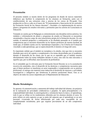 3
Presentación
El presente módulo se inserta dentro de los programas de diseño de nuevos materiales
didácticos que faciliten la comprensión de los alumnos en formación, junto con el
establecimiento de una estructura clara y precisa de los cursos de Pre-grado. Esta
producción se lleva a cabo en el marco de “El mejoramiento e Innovación de los currículos
de Formación Inicial de los futuros docentes”, vinculado a la implementación de nuevos
planes y programas de estudios relevantes y pertinentes para las carreras de Licenciatura en
Educación.
Tomando en cuenta que la Pedagogía es eminentemente una disciplina teórico-práctica, los
módulos y reformulación de planes y programas de estudio en Educación se encuentran
encaminados a hacerse cargo de esta característica propia de la formación docente. En este
sentido, el material propuesto a continuación se ha diseñado pensando en el modelo por
competencias que es necesario desarrollar en los fututos profesores de nuestra facultad, de
modo que, el módulo cuenta con los Aprendizajes Esperados y los Criterios de Evaluación
vinculado a cada aprendizaje, que se espera desarrolle el alumno a lo largo del curso.
Es importante señalar que el módulo no reemplaza a la cátedra, sino que éste se encuentra
diseñado para servir de soporte o complemento a los temas desarrollados por el académico
durante el desarrollo de las clases, por lo que no es esperable que el módulo muestre
absolutamente todos los temas trabajados durante el curso, sino sólo los más relevantes o
aquellos que, por su dificultad, sean necesarios de profundizar.
En el entendido que lo relevante para la Formación Inicial Docente no es la acumulación
excesiva de contenidos, sino el desarrollo de las destrezas y competencias necesarias para
que el futuro profesor se transforme en actor responsable y comprometido con su práctica
profesional, se entrega este material como inducción al desarrollo de intereses y actividades
investigativas e indagativas que fortalezcan la práctica profesional futura. Este es el
objetivo de todos los cursos impartidos por el Departamento de Educación.
Diseño Metodológico
Se apuesta a la automotivación y autonomía del trabajo individual del alumno, sin perjuicio
de la realización de actividades colaborativas o grupales. Se apela principalmente a la
responsabilidad individual, la autorregulación y orientación hacia la tarea y el aprendizaje,
todo lo que se refleje en los rendimientos obtenidos por los alumnos durante el curso. Se
pone énfasis en estos aspectos ya que se parte del supuesto que el aprendizaje es un acto
personal, vivenciado de forma diferenciado por cada uno, susceptible de ser
complementado socialmente, pero que requiere previamente de un alto compromiso
individual.
 