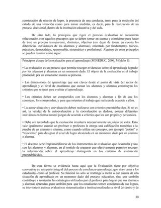 30
constatación de niveles de logro, la presencia de una conducta, tanto para la medición del
estado de una situación como para tomar medidas, es decir, para la realización de un
proceso decisional, dentro de la institución educativa y del aula.
De otro lado, lo principios que rigen el proceso evaluativo se encuentran
relacionados con aquellos preceptos que se deben tomar en cuenta y considerar para hacer
de éste un proceso transparente, dinámico, objetivo (sin dejar de tomar en cuenta las
diferencias individuales de los alumnos y alumnas), orientado por fundamentos teórico-
prácticos, democrático, responsable, sistemático y profesional. Algunos de estos principios
se pueden resumir como sigue:
Principios claves de la evaluación para el aprendizaje (MINEDUC, 2006, Módulo 1):
• La evaluación es un proceso que permite recoger evidencias sobre el aprendizaje logrado
por los alumnos y alumnas en un momento dado. El objeto de la evaluación es el trabajo
producido por un estudiante, nunca su persona.
• Las dimensiones de aprendizaje que son claves desde el punto de vista del sector de
aprendizaje y el nivel de enseñanza que cursan los alumnos y alumnas constituyen los
criterios que se usan para evaluar el aprendizaje.
• Los criterios deben ser compartidos con los alumnos y alumnas a fin de que los
conozcan, los comprendan, y para que orienten el trabajo que realicen de acuerdo a ellos.
• La autoevaluación y coevaluación deben realizarse con criterios preestablecidos. Si no es
así, la validez de la autoevaluación y la coevaluación es dudosa, porque diferentes
individuos en forma natural juzgan de acuerdo a criterios que les son propios y personales.
• Debe ser recordado que la evaluación involucra necesariamente un juicio de valor. Esto
vale igualmente cuando un profesor o profesora le otorga una calificación numérica a la
prueba de un alumno o alumna, como cuando utiliza un concepto, por ejemplo “pobre” o
“excelente” para designar el nivel de logro alcanzado en un momento dado por un alumno
o alumna.
• El docente debe responsabilizarse de los instrumentos de evaluación que desarrolla y usa
con los alumnos y alumnas, en el sentido de asegurar que efectivamente permiten recoger
la información sobre el aprendizaje distinguida en los criterios de evaluación
preestablecidos.
De esta forma se evidencia hasta aquí que la Evaluación tiene por objetivo
convertirse en una parte integral del proceso de enseñanza-aprendizaje, que sirve tanto a los
estudiantes como al profesor. Su función no sólo se restringe a medir o dar cuenta de una
situación de aprendizaje en un momento dado del proceso educativo, sino que también
contribuye a reorientar las estrategias utilizadas por el profesor para lograr que sus alumnos
y alumnas aprendan, pero también para que los estudiantes tomen conciencia de sus logros,
se interioricen rutinas evaluativas sistematizadas e institucionalizadas a nivel de centro y de
 