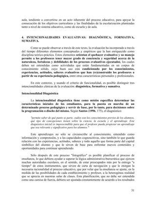 31
aula, tendiente a convertirse en un acto inherente del proceso educativo, para apoyar la
consecución de los objetivos curriculares y las finalidades de la escolarización planteadas
tanto a nivel de sistema educativo, como de escuela y de aula.
4. INTENCIONALIDADES EVALUATIVAS: DIAGNÓSTICA, FORMATIVA,
SUMATIVA.
Como se puede observar a través de este texto, la evaluación ha incorporado a través
del tiempo diferentes elementos conceptuales y empíricos que la han enriquecido como
disciplina teórico-práctica. Estos elementos orientan el quehacer evaluativo y su manejo
permite a los profesores tener mayor grado de conciencia y seguridad acerca de la
naturaleza, fortalezas y debilidades de los procesos evaluativos ejecutados, los cuales
deben ser entendidas como actividades que están fundamentadas en un corpus de
conocimiento sólido, cuyo buen uso está condicionado por los conocimientos,
experiencias, actitudes, saberes evaluativos que han (re)construido los profesores a
partir de su experiencia pedagógica, entre otras características personales y profesionales.
En este contexto, y usando el criterio de funcionalidad, es posible distinguir tres
intencionalidades clásicas de la evaluación: diagnóstica, formativa y sumativa.
Intencionalidad Diagnóstica
La intencionalidad diagnóstica tiene como misión específica determinar las
características iniciales de los estudiantes, para la puesta en marcha de un
determinado proceso pedagógico y servir de base, por lo tanto, para decisiones sobre
la programación o diseño del mismo. Según Santos (1996, 175), el diagnóstico:
"permite saber de qué punto se parte, cuáles son los conocimientos previos de los alumnos,
qué tipo de concepciones tienen sobre la ciencia, la escuela y el aprendizaje. Este
diagnóstico inicial es imprescindible para que el profesor pueda propiciar un aprendizaje
que sea relevante y significativo para los alumnos."
Este aprendizajes no sólo se circunscribe al conocimiento, entendido como
información y comprensión, y a las capacidades cognoscitivas, sino también lo que guarda
relación con las experiencias, actitudes, saberes y todo aquello que forma parte del capital
simbólico del alumno y que le sirven de base para enfrentar nuevos contenidos y
oportunidades para continuar aprendiendo.
Sólo después de este proceso "fotográfico" es posible planificar el proceso de
enseñanza, lo que debiera ayudar a superar la lógica administrativa-burocrática que ejercen
muchas autoridades escolares, en el sentido, de estar preocupados más por la entrega "a
tiempo" de estos instrumentos, que sirven de carta de navegación y que le otorgan la
necesaria racionalidad al proceso educativo, que por velar que la enseñanza se ajuste, en la
medida de las posibilidades de cada establecimiento y profesor, a la heterogénea realidad
que se aprecia en nuestras salas de clases. Esta planificación, que no debe ser entendida
como una camisa de fuerza, debiera ser ajustada constantemente de acuerdo a los resultados
 
