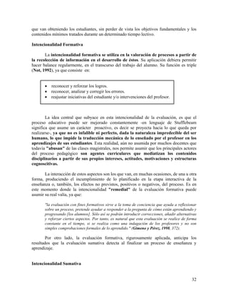 32
que van obteniendo los estudiantes, sin perder de vista los objetivos fundamentales y los
contenidos mínimos tratados durante un determinado tiempo lectivo.
Intencionalidad Formativa
La intencionalidad formativa se utiliza en la valoración de procesos a partir de
la recolección de información en el desarrollo de éstos. Su aplicación debiera permitir
hacer balance regularmente, en el transcurso del trabajo del alumno. Su función es triple
(Not, 1992), ya que consiste en:
• reconocer y reforzar los logros.
• reconocer, analizar y corregir los errores.
• reajustar iniciativas del estudiante y/o intervenciones del profesor.
La idea central que subyace en esta intencionalidad de la evaluación, es que el
proceso educativo puede ser mejorado constantemente -en lenguaje de Stufflebeam
significa que asume un carácter proactivo, es decir se proyecta hacia lo que queda por
realizarse-, ya que no es infalible ni perfecto, dada la naturaleza impredecible del ser
humano, lo que impide la traducción mecánica de lo enseñado por el profesor en los
aprendizajes de sus estudiantes. Esta realidad, aún no asumida por muchos docentes que
todavía "abusan" de las clases magistrales, nos permite asumir que los principales actores
del proceso pedagógico son agentes curriculares que mediatizan los contenidos
disciplinarios a partir de sus propios intereses, actitudes, motivaciones y estructuras
cognoscitivas.
La interacción de estos aspectos son los que van, en muchas ocasiones, de una u otra
forma, produciendo el incumplimiento de lo planificado en la etapa interactiva de la
enseñanza o, también, los efectos no previstos, positivos o negativos, del proceso. Es en
este momento donde la intencionalidad "remedial" de la evaluación formativa puede
asumir su real valía, ya que:
"la evaluación con fines formativos sirve a la toma de conciencia que ayuda a reflexionar
sobre un proceso, pretende ayudar a responder a la pregunta de cómo están aprendiendo y
progresando [los alumnos]. Sólo así se podrán introducir correcciones, añadir alternativas
y reforzar ciertos aspectos. Por tanto, es natural que esta evaluación se realice de forma
constante en el tiempo, si se realiza como una indagación de los profesores y no son
simples comprobaciones formales de lo aprendido." (Gimeno y Pérez, 1998, 372).
Por otro lado, la evaluación formativa, rigurosamente aplicada, anticipa los
resultados que la evaluación sumativa detecta al finalizar un proceso de enseñanza y
aprendizaje.
Intencionalidad Sumativa
 