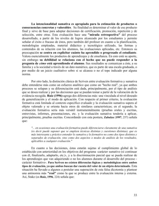 33
La intencionalidad sumativa es apropiada para la estimación de productos o
consecuencias concretas y valorables. Su finalidad es determinar el valor de ese producto
final y sirve de base para adoptar decisiones de certificación, promoción, repetición y de
selección, entre otras. Esta evaluación hace una "mirada retrospectiva" del proceso
desarrollado, a partir de los niveles de logros alcanzado por los estudiantes y permite
señalar el éxito o fracaso de éstos, pero también del profesor en cuanto a la planificación,
metodologías empleadas, material didáctico y tecnológico utilizado, las formas y
contenidos de su relación con los alumnos, las evaluaciones aplicadas, etc. Entonces su
preocupación se centra en explicitar cuánto ha aprendido o progresado el estudiante.
Valora esencialmente los productos de aprendizajes y de enseñanza. En esto está su aporte,
sin embargo su debilidad se relaciona con el hecho que no puede responder a la
pregunta de cómo está aprendiendo el alumno. Sus resultados se comunican a éste, a su
familia y a la sociedad a través de un dato numérico, que es parte de una escala graduada, o
por medio de un juicio cualitativo sobre si se alcanza o no el tope indicado por alguna
norma.
Por otro lado, la distinción clásica de Scriven entre evaluación formativa y sumativa
debe entenderse más como un esfuerzo analítico que como un "hecho real", ya que ambos
procesos se solapan y su diferenciación está dada, principalmente, por el tipo de análisis
que se desea realizar y por las decisiones que se puedan tomar a partir de la valoración de la
evidencia recogida. Ruiz (1996) agrega dos diferencias más: una vinculada al nivel deseado
de generalización y el modo de aplicación. Con respecto al primer criterio, la evaluación
formativa está limitada al contexto específico evaluado y la evaluación sumativa supera al
objeto valorado y se orienta hacia otros de similares características; en el segundo, la
evaluación formativa sería más versátil instrumentalmente (pruebas orales y escritas,
entrevistas, informes, presentaciones, etc. y la evaluación sumativa tendería a aplicar,
principalmente, pruebas escritas. Concordando con esta postura, Zabalza (1997, 257) señala
que:
"... en ocasiones una evaluación formativa puede diferenciarse claramente de una sumativa
(es decir puede suponer que se empleen técnicas distintas y cuestiones distintas), que es
más interesante y práctico entender lo sumativo y lo formativo no como dos tipos distintos y
separados de evaluación, sino como dos aspectos o modos de análisis de los resultados,
aplicables a cualquier evaluación."
En cuanto a las decisiones, éstas estarán sujetas al cumplimiento global de lo
establecido con anterioridad en los objetivos del programa -carácter sumativo (si continuar
con él, finalizarlo, adaptarlo, etc.)-, y a la discriminación parcial que se pueda realizar de
los aprendizajes que van adquiriendo o no los alumnos durante el desarrollo del proceso -
carácter formativo-. Para Scriven no existen diferencias lógicas y metodológicas entre ambos
tipos de evaluación, ya que ambas buscan dar cuenta del valor de un objeto determinado. Esta
situación ha llevado a algunos a postular una superación de esta falsa dicotomía y plantear
una antinomia más "real" como la que se produce entre la evaluación interna y externa.
Así, Stake (en Ruiz, 1996, 224) señala que:
 