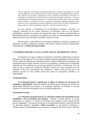 34
"En el campo de la evaluación los términos formativo y sumativo han llegado a ser cada
vez más utilizados. Estos términos tienen un efecto dramático, distinguiendo entre lo que se
hace durante el desarrollo y aquello que se hace cuando el desarrollo ha terminado. Yo
encuentro esta distinción trivial. Para la mayoría de los programas educativos - cursos de
correspondencia, programas Montessori - el desarrollo no acaba nunca. Para un alumno
hay un comienzo y un final; pero para el profesor, el programa sigue funcionando, nunca
acaba. Lo que es importantes es que hay diferencias entre lo que la "gente del programa "
quiere conocer sobre el programa y lo que los "externos" quieren conocer"
En este contexto, el desarrollo de la investigación evaluativa, vinculada a la
creciente evaluación de los centros educativos, ha permitido, cada vez con mayores
posibilidades, aumentar los espacios de negociación entre los agentes que desarrollan un
determinado proyecto o programa con aquellos que tienen la responsabilidad de escrutar
desde el exterior lo que ha estado ocurriendo o sucedió con éste.
Por otra parte, y relacionado con la evaluación diagnóstica, formativa y sumativa, la
aplicación de éstas en diferentes momentos del proceso educativo permite diferenciarlas
temporalmente en inicial, procesual o final.
5. TEMPORALIDAD DE LA EVALUACIÓN: INICIAL, DE PROCESO Y FINAL
El momento en el que se realiza la evaluación es relevante también para la toma de
decisiones en este aspecto. No es lo mismo orientar la práctica pedagógica al inicio del año
escolar, luego de realizada una evaluación inicial de carácter diagnóstica, por ejemplo, que
reorientarla luego de haber iniciado el proceso de enseñanza y constatar que los resultados
obtenidos por los estudiantes no son los que esperaba el profesor a mitad de año. Por esta
razón es que se espera que la práctica evaluativa cuente con varios momentos para ser
realizada, a fin de no encontrarnos con “sorpresas” a mitad o final de año que ya no
podamos revertir. En este sentido existen tres tipos de evaluaciones referidas a la
temporalidad:
Evaluación Inicial
La evaluación inicial es aquella que se aplica al comienzo de un proceso de
enseñanza y aprendizaje. Detecta la situación de partida de los alumnos que reciben una
determinada formación de acuerdo a un programa específico al iniciarse el proceso
formativo. Se relaciona directamente con la evaluación diagnóstica.
Evaluación Procesual
La evaluación procesual favorece la valoración continua del aprendizaje de los
estudiantes y de la enseñanza del profesor. Durante el propio proceso se recoge
información, se analiza y se toman las decisiones que aseguren el buen desarrollo del
proceso pedagógico. Este tipo de evaluación es eminentemente formativa, dado que facilita
las decisiones rápidas e inmediatas "sobre la marcha", lo que permite a profesores y
alumnos resolver las dificultades que se presentan y mantener los aciertos que se observan
 
