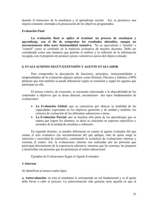 35
durante el transcurso de la enseñanza y el aprendizaje escolar. Así, se promueve una
mejora constante orientada a la prosecución de los objetivos programados.
Evaluación Final
La evaluación final se aplica al terminar un proceso de enseñanza y
aprendizaje, con el fin de comprobar los resultados obtenidos, aunque no
necesariamente debe tener funcionalidad sumativa. No es equivalente a "prueba" o
"control" como se confunde en la tradición evaluativa de muchos docentes. Debe ser
considerada como una instancia que permita el análisis y la reflexión de la información
recogida, con el propósito de producir juicios valorativos acerca del objeto evaluado.
6. EVALUACIONES SEGÚN EXTENSIÓN Y AGENTE EVALUADOR
Para comprender la descripción de funciones, principios, intencionalidades y
temporalidades de la evaluación algunos autores como Himmel, Olivares y Zabalza (1999)
plantean que ésta también se puede diferenciar según su extensión y según los agentes que
participan en ella.
El primer criterio, de extensión, se encuentra relacionado a la abarcabilidad de los
contenidos u objetivos que se desea detectar, encontramos dos tipos fundamentales de
evaluaciones:
• La Evaluación Global: que se caracteriza por abarcar la totalidad de las
capacidades expresadas en los objetivos generales y de unidad y también, los
criterios de evaluación de los diferentes subsectores o áreas.
• La Evaluación Parcial: que se focaliza sólo parte de los aprendizajes que se
espera que logren los alumnos, es decir se concentra en aspectos específicos y
acotados de la unidad de enseñaza o subsector.
En segundo término, se pueden diferenciar en cuanto al agente evaluador del que
emane el acto evaluativo (no necesariamente del que aplique, sino de quien surge la
intención y necesidad de realizarlo), constatando la existencia de evaluaciones internas y
externas al centro. Así, la evaluaciones internas son realizadas por las personas que
participan directamente de la experiencia educativa, mientras que las externas, las preparan
y desarrollan son personas que no pertenecen al centro educacional.
Ejemplos de Evaluaciones Según el Agente Evaluador:
1. Internas
Se identifican al menos cuatro tipos:
a. Autoevaluación: en ésta al estudiante le corresponde un rol fundamental y es él quien
debe llevar a cabo el proceso. La autoevaluación más genuina sería aquella en que el
 