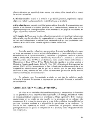 36
alumno determina qué aprendizaje desea valorar en sí mismo, cómo hacerlo y lleva a cabo
las acciones necesarias.
b. Heteroevaluación: en ésta es el profesor el que delinea, planifica, implementa y aplica
el proceso evaluativo, el estudiante sólo responde a lo que se le solicita.
c. Coevaluación: esta instancia posibilita la generación y desarrollo de una evaluación que
permite a los alumnos en conjunto, participar en el establecimiento y valoración de los
aprendizajes logrados, ya sea por algunos de sus miembros o del grupo en su conjunto. Se
llega a un consenso evaluativo entre todos.
d. Evaluación de Pares: este tipo de evaluación se caracteriza por establecer valoraciones
diferenciadas entre los miembros del proceso educativo respecto al desarrollo y desempeño
de cada uno de ellos durante la realización de las tareas (puede ser entre profesores o entre
alumnos). Cada uno evalúa a los otros según los criterios establecidos.
2. Externas
Son todas aquellas evaluaciones que se realizan dentro de la unidad educativa, pero
en la que los actores de la escuela no tienen influencia sobre la elaboración de los criterios.
Generalmente son de tipo estandarizadas, y entre ellas, el ejemplo más común es la prueba
SIMCE. Desde 1988, el Sistema de Información y Medición de la Calidad de la Educación
(SIMCE), evalúa a más del 90% de los alumnos de cuarto y octavo básicos en Castellano y
Matemáticas; y desde 1994 en 2º Año Medio. También expande su cobertura temática a
Historia y Ciencias, desde inicios de los 90 (Cox, 2003). Otro ejemplo lo representan las
pruebas TIMSS y PISA, las que centran su foco evaluativo en la cobertura curricular y las
competencias respectivamente, por lo que no es extraño que un país tenga buenos
resultados en una y menores en otra, ya que las mediciones que realizan buscan detectar
aspectos diferentes del proceso educativo.
En cualquier caso, los resultados arrojados por este tipo de mediciones puede
influenciar la toma de decisiones o la programación que se realice dentro de la institución
escolar evaluada.
7. HACIA UNA NUEVA PRÁCTICA EVALUATIVA
En virtud de las consideraciones anteriores se puede ya adelantar que la evaluación
de los aprendizajes puede adquirir diversos significados. Sin embargo, teniendo en cuenta
un enfoque centrado en los procesos de aprendizaje y el logro significativo de los objetivos
educacionales se ha optado en este módulo por la promoción de un enfoque más
comprensivo de la evaluación, que no sólo se ocupe de los resultados, sino también de los
procesos cognitivos asociados a la adquisición de aprendizajes en los estudiantes. En
función de éste imperativo se revisan a continuación las principales orientaciones
paradigmáticas que han guiado la configuración de la práctica y cómo ésta puede volverse
más comprensiva.
 