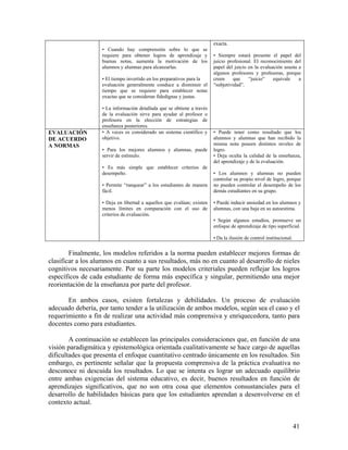 41
• Cuando hay comprensión sobre lo que se
requiere para obtener logros de aprendizaje y
buenas notas, aumenta la motivación de los
alumnos y alumnas para alcanzarlas.
• El tiempo invertido en los preparativos para la
evaluación generalmente conduce a disminuir el
tiempo que se requiere para establecer notas
exactas que se consideran fidedignas y justas.
• La información detallada que se obtiene a través
de la evaluación sirve para ayudar al profesor o
profesora en la elección de estrategias de
enseñanza posteriores.
exacta.
• Siempre estará presente el papel del
juicio profesional. El reconocimiento del
papel del juicio en la evaluación asusta a
algunos profesores y profesoras, porque
creen que “juicio” equivale a
“subjetividad”.
EVALUACIÓN
DE ACUERDO
A NORMAS
• A veces es considerado un sistema científico y
objetivo.
• Para los mejores alumnos y alumnas, puede
servir de estímulo.
• Es más simple que establecer criterios de
desempeño.
• Permite “ranquear” a los estudiantes de manera
fácil.
• Deja en libertad a aquellos que evalúan; existen
menos límites en comparación con el uso de
criterios de evaluación.
• Puede tener como resultado que los
alumnos y alumnas que han recibido la
misma nota poseen distintos niveles de
logro.
• Deja oculta la calidad de la enseñanza,
del aprendizaje y de la evaluación.
• Los alumnos y alumnas no pueden
controlar su propio nivel de logro, porque
no pueden controlar el desempeño de los
demás estudiantes en su grupo.
• Puede inducir ansiedad en los alumnos y
alumnas, con una baja en su autoestima.
• Según algunos estudios, promueve un
enfoque de aprendizaje de tipo superficial.
• Da la ilusión de control institucional.
Finalmente, los modelos referidos a la norma pueden establecer mejores formas de
clasificar a los alumnos en cuanto a sus resultados, más no en cuanto al desarrollo de nieles
cognitivos necesariamente. Por su parte los modelos criteriales pueden reflejar los logros
específicos de cada estudiante de forma más específica y singular, permitiendo una mejor
reorientación de la enseñanza por parte del profesor.
En ambos casos, existen fortalezas y debilidades. Un proceso de evaluación
adecuado debería, por tanto tender a la utilización de ambos modelos, según sea el caso y el
requerimiento a fin de realizar una actividad más comprensiva y enriquecedora, tanto para
docentes como para estudiantes.
A continuación se establecen las principales consideraciones que, en función de una
visión paradigmática y epistemológica orientada cualitativamente se hace cargo de aquellas
dificultades que presenta el enfoque cuantitativo centrado únicamente en los resultados. Sin
embargo, es pertinente señalar que la propuesta comprensiva de la práctica evaluativa no
desconoce ni descuida los resultados. Lo que se intenta es lograr un adecuado equilibrio
entre ambas exigencias del sistema educativo, es decir, buenos resultados en función de
aprendizajes significativos, que no son otra cosa que elementos consustanciales para el
desarrollo de habilidades básicas para que los estudiantes aprendan a desenvolverse en el
contexto actual.
 