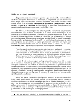 42
Opción por un enfoque comprensivo
La posición comprensiva más que superar o negar la racionalidad instrumental que
se observa en algunas definiciones de evaluación, la complementa con una mirada que
busca otorgar significados a la tarea evaluativa, rescatando a los actores educativos como
sujetos activos de la evaluación, asumiendo la subjetividad e incertidumbre que se
presenta en toda tarea evaluativa, pero intentando a su vez realizar el máximo esfuerzo
de rigurosidad para otorgarle transparencia y credibilidad a ésta.
En el fondo, se busca responder a la heterogeneidad o diversidad que presenta la
realidad humana, cuya expresión más notable en el ámbito escolar está reflejada en las
diferencias de todo tipo que presentan los alumnos de cualquier sala de clases, lo que hace
inviable la pretensión positivista acerca de la "objetividad" de la evaluación. La antigua
pretensión de evaluar objetivamente expresaba una justificación teórica para la búsqueda de
homogeneidades (¡¡claramente inexistentes!!) y se justificaba políticamente por el hecho
que presuponía una concepción de sujeto, prácticamente convertido en objeto, que
favorecía el funcionamiento social de una manera pasiva y acrítica. En esta línea,
Bustamante (1996, 52) plantea que la evaluación educativa puede usarse para:
"contribuir a explicitar los intereses prácticos que se mueven en la educación y a promover
otros (diversidad, crítica, participación) que tienen que ver con acciones escolares que
crean condiciones de relaciones tales que los códigos de aprehensión se problematicen;
que tratan de explicitar las hipótesis en juego y de producir condiciones para que el sujeto
las interrogue; que no buscan la identificación sino el trabajo ligado a aquello que mueve
al sujeto; que desarrollan las diversas competencias relativas al lenguaje."
A partir de esta postura se espera que la preocupación evaluativa no sólo se centre
en el proceso de enseñanza y aprendizaje, que de por sí constituye un gran esfuerzo
conceptual y operatorio, sino también en la valoración permanente del grado de desarrollo
que va alcanzando el Proyecto Educativo y el Proyecto Curricular de cada colegio, con el
propósito de realizar en forma constante los ajustes necesarios que aseguren el logro de los
objetivos y finalidades propias de cada institución educacional, dada la natural y estrecha
vinculación que presentan con el proceso de enseñanza de los profesores y los procesos de
aprendizaje de los estudiantes.
Desde esta óptica, y asumiendo que la práctica evaluativa en muchas ocasiones es
condicionada negativamente por factores internos de la institución escolar: liderazgos
administrativo-burocráticos, clima institucional autoritario, falta de claridad en los roles,
etc. y por factores externos: heterogeneidad de los alumnos, expectativas irreales de los
padres, supervisiones de los agentes ministeriales centradas en el control, etc., el propósito
esencial de ella es ser un medio que coadyuve al cumplimiento de las finalidades educativas
y curriculares de cada escuela, pero es dable preguntarse:
• ¿Por qué la práctica evaluativa ha estado alejada de esta orientación en el actuar y
 