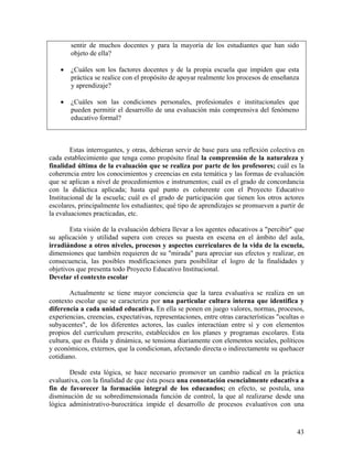 43
sentir de muchos docentes y para la mayoría de los estudiantes que han sido
objeto de ella?
• ¿Cuáles son los factores docentes y de la propia escuela que impiden que esta
práctica se realice con el propósito de apoyar realmente los procesos de enseñanza
y aprendizaje?
• ¿Cuáles son las condiciones personales, profesionales e institucionales que
pueden permitir el desarrollo de una evaluación más comprensiva del fenómeno
educativo formal?
Estas interrogantes, y otras, debieran servir de base para una reflexión colectiva en
cada establecimiento que tenga como propósito final la comprensión de la naturaleza y
finalidad última de la evaluación que se realiza por parte de los profesores; cuál es la
coherencia entre los conocimientos y creencias en esta temática y las formas de evaluación
que se aplican a nivel de procedimientos e instrumentos; cuál es el grado de concordancia
con la didáctica aplicada; hasta qué punto es coherente con el Proyecto Educativo
Institucional de la escuela; cuál es el grado de participación que tienen los otros actores
escolares, principalmente los estudiantes; qué tipo de aprendizajes se promueven a partir de
la evaluaciones practicadas, etc.
Esta visión de la evaluación debiera llevar a los agentes educativos a "percibir" que
su aplicación y utilidad supera con creces su puesta en escena en el ámbito del aula,
irradiándose a otros niveles, procesos y aspectos curriculares de la vida de la escuela,
dimensiones que también requieren de su "mirada" para apreciar sus efectos y realizar, en
consecuencia, las posibles modificaciones para posibilitar el logro de la finalidades y
objetivos que presenta todo Proyecto Educativo Institucional.
Develar el contexto escolar
Actualmente se tiene mayor conciencia que la tarea evaluativa se realiza en un
contexto escolar que se caracteriza por una particular cultura interna que identifica y
diferencia a cada unidad educativa. En ella se ponen en juego valores, normas, procesos,
experiencias, creencias, expectativas, representaciones, entre otras características "ocultas o
subyacentes", de los diferentes actores, las cuales interactúan entre sí y con elementos
propios del currículum prescrito, establecidos en los planes y programas escolares. Esta
cultura, que es fluida y dinámica, se tensiona diariamente con elementos sociales, políticos
y económicos, externos, que la condicionan, afectando directa o indirectamente su quehacer
cotidiano.
Desde esta lógica, se hace necesario promover un cambio radical en la práctica
evaluativa, con la finalidad de que ésta posea una connotación esencialmente educativa a
fin de favorecer la formación integral de los educandos; en efecto, se postula, una
disminución de su sobredimensionada función de control, la que al realizarse desde una
lógica administrativo-burocrática impide el desarrollo de procesos evaluativos con una
 