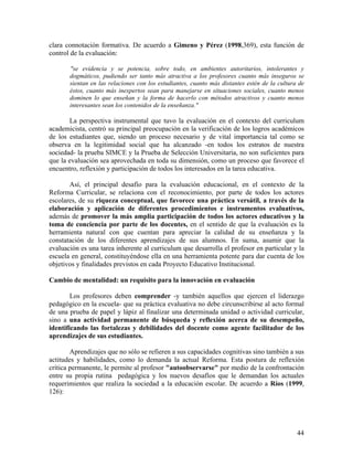 44
clara connotación formativa. De acuerdo a Gimeno y Pérez (1998,369), esta función de
control de la evaluación:
"se evidencia y se potencia, sobre todo, en ambientes autoritarios, intolerantes y
dogmáticos, pudiendo ser tanto más atractiva a los profesores cuanto más inseguros se
sientan en las relaciones con los estudiantes, cuanto más distantes estén de la cultura de
éstos, cuanto más inexpertos sean para manejarse en situaciones sociales, cuanto menos
dominen lo que enseñan y la forma de hacerlo con métodos atractivos y cuanto menos
interesantes sean los contenidos de la enseñanza."
La perspectiva instrumental que tuvo la evaluación en el contexto del curriculum
academicista, centró su principal preocupación en la verificación de los logros académicos
de los estudiantes que, siendo un proceso necesario y de vital importancia tal como se
observa en la legitimidad social que ha alcanzado -en todos los estratos de nuestra
sociedad- la prueba SIMCE y la Prueba de Selección Universitaria, no son suficientes para
que la evaluación sea aprovechada en toda su dimensión, como un proceso que favorece el
encuentro, reflexión y participación de todos los interesados en la tarea educativa.
Así, el principal desafío para la evaluación educacional, en el contexto de la
Reforma Curricular, se relaciona con el reconocimiento, por parte de todos los actores
escolares, de su riqueza conceptual, que favorece una práctica versátil, a través de la
elaboración y aplicación de diferentes procedimientos e instrumentos evaluativos,
además de promover la más amplia participación de todos los actores educativos y la
toma de conciencia por parte de los docentes, en el sentido de que la evaluación es la
herramienta natural con que cuentan para apreciar la calidad de su enseñanza y la
constatación de los diferentes aprendizajes de sus alumnos. En suma, asumir que la
evaluación es una tarea inherente al curriculum que desarrolla el profesor en particular y la
escuela en general, constituyéndose ella en una herramienta potente para dar cuenta de los
objetivos y finalidades previstos en cada Proyecto Educativo Institucional.
Cambio de mentalidad: un requisito para la innovación en evaluación
Los profesores deben comprender -y también aquellos que ejercen el liderazgo
pedagógico en la escuela- que su práctica evaluativa no debe circunscribirse al acto formal
de una prueba de papel y lápiz al finalizar una determinada unidad o actividad curricular,
sino a una actividad permanente de búsqueda y reflexión acerca de su desempeño,
identificando las fortalezas y debilidades del docente como agente facilitador de los
aprendizajes de sus estudiantes.
Aprendizajes que no sólo se refieren a sus capacidades cognitivas sino también a sus
actitudes y habilidades, como lo demanda la actual Reforma. Esta postura de reflexión
crítica permanente, le permite al profesor "autoobservarse" por medio de la confrontación
entre su propia rutina pedagógica y los nuevos desafíos que le demandan los actuales
requerimientos que realiza la sociedad a la educación escolar. De acuerdo a Ríos (1999,
126):
 