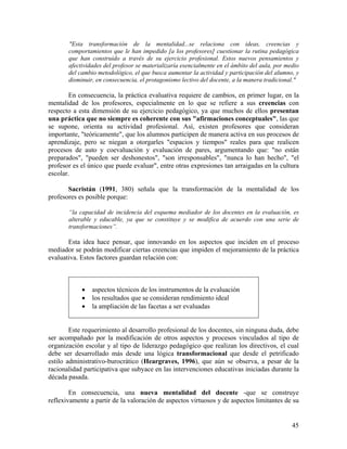 45
"Esta transformación de la mentalidad...se relaciona con ideas, creencias y
comportamientos que le han impedido [a los profesores] cuestionar la rutina pedagógica
que han construido a través de su ejercicio profesional. Estos nuevos pensamientos y
afectividades del profesor se materializaría esencialmente en el ámbito del aula, por medio
del cambio metodológico, el que busca aumentar la actividad y participación del alumno, y
disminuir, en consecuencia, el protagonismo lectivo del docente, a la manera tradicional."
En consecuencia, la práctica evaluativa requiere de cambios, en primer lugar, en la
mentalidad de los profesores, especialmente en lo que se refiere a sus creencias con
respecto a esta dimensión de su ejercicio pedagógico, ya que muchos de ellos presentan
una práctica que no siempre es coherente con sus "afirmaciones conceptuales", las que
se supone, orienta su actividad profesional. Así, existen profesores que consideran
importante, "teóricamente", que los alumnos participen de manera activa en sus procesos de
aprendizaje, pero se niegan a otorgarles "espacios y tiempos" reales para que realicen
procesos de auto y coevaluación y evaluación de pares, argumentando que: "no están
preparados", "pueden ser deshonestos", "son irresponsables", "nunca lo han hecho", "el
profesor es el único que puede evaluar", entre otras expresiones tan arraigadas en la cultura
escolar.
Sacristán (1991, 380) señala que la transformación de la mentalidad de los
profesores es posible porque:
“la capacidad de incidencia del esquema mediador de los docentes en la evaluación, es
alterable y educable, ya que se constituye y se modifica de acuerdo con una serie de
transformaciones”.
Esta idea hace pensar, que innovando en los aspectos que inciden en el proceso
mediador se podrán modificar ciertas creencias que impiden el mejoramiento de la práctica
evaluativa. Estos factores guardan relación con:
• aspectos técnicos de los instrumentos de la evaluación
• los resultados que se consideran rendimiento ideal
• la ampliación de las facetas a ser evaluadas
Este requerimiento al desarrollo profesional de los docentes, sin ninguna duda, debe
ser acompañado por la modificación de otros aspectos y procesos vinculados al tipo de
organización escolar y al tipo de liderazgo pedagógico que realizan los directivos, el cual
debe ser desarrollado más desde una lógica transformacional que desde el petrificado
estilo administrativo-burocrático (Heargraves, 1996), que aún se observa, a pesar de la
racionalidad participativa que subyace en las intervenciones educativas iniciadas durante la
década pasada.
En consecuencia, una nueva mentalidad del docente -que se construye
reflexivamente a partir de la valoración de aspectos virtuosos y de aspectos limitantes de su
 