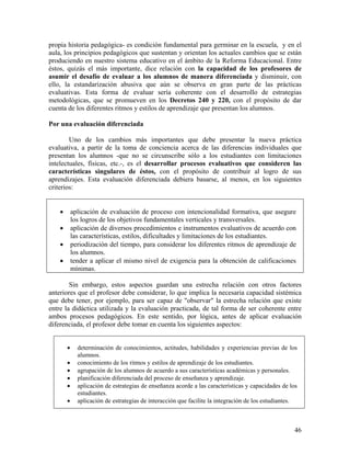 46
propia historia pedagógica- es condición fundamental para germinar en la escuela, y en el
aula, los principios pedagógicos que sustentan y orientan los actuales cambios que se están
produciendo en nuestro sistema educativo en el ámbito de la Reforma Educacional. Entre
éstos, quizás el más importante, dice relación con la capacidad de los profesores de
asumir el desafío de evaluar a los alumnos de manera diferenciada y disminuir, con
ello, la estandarización abusiva que aún se observa en gran parte de las prácticas
evaluativas. Esta forma de evaluar sería coherente con el desarrollo de estrategias
metodológicas, que se promueven en los Decretos 240 y 220, con el propósito de dar
cuenta de los diferentes ritmos y estilos de aprendizaje que presentan los alumnos.
Por una evaluación diferenciada
Uno de los cambios más importantes que debe presentar la nueva práctica
evaluativa, a partir de la toma de conciencia acerca de las diferencias individuales que
presentan los alumnos -que no se circunscribe sólo a los estudiantes con limitaciones
intelectuales, físicas, etc.-, es el desarrollar procesos evaluativos que consideren las
características singulares de éstos, con el propósito de contribuir al logro de sus
aprendizajes. Esta evaluación diferenciada debiera basarse, al menos, en los siguientes
criterios:
• aplicación de evaluación de proceso con intencionalidad formativa, que asegure
los logros de los objetivos fundamentales verticales y transversales.
• aplicación de diversos procedimientos e instrumentos evaluativos de acuerdo con
las características, estilos, dificultades y limitaciones de los estudiantes.
• periodización del tiempo, para considerar los diferentes ritmos de aprendizaje de
los alumnos.
• tender a aplicar el mismo nivel de exigencia para la obtención de calificaciones
mínimas.
Sin embargo, estos aspectos guardan una estrecha relación con otros factores
anteriores que el profesor debe considerar, lo que implica la necesaria capacidad sistémica
que debe tener, por ejemplo, para ser capaz de "observar" la estrecha relación que existe
entre la didáctica utilizada y la evaluación practicada, de tal forma de ser coherente entre
ambos procesos pedagógicos. En este sentido, por lógica, antes de aplicar evaluación
diferenciada, el profesor debe tomar en cuenta los siguientes aspectos:
• determinación de conocimientos, actitudes, habilidades y experiencias previas de los
alumnos.
• conocimiento de los ritmos y estilos de aprendizaje de los estudiantes.
• agrupación de los alumnos de acuerdo a sus características académicas y personales.
• planificación diferenciada del proceso de enseñanza y aprendizaje.
• aplicación de estrategias de enseñanza acorde a las características y capacidades de los
estudiantes.
• aplicación de estrategias de interacción que facilite la integración de los estudiantes.
 