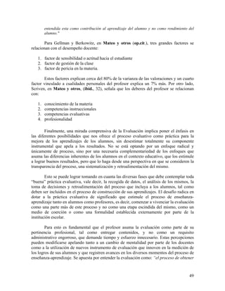 49
entendida esta como contribución al aprendizaje del alumno y no como rendimiento del
alumno."
Para Gellman y Berkowitz, en Mateo y otros (op.cit.), tres grandes factores se
relacionan con el desempeño docente:
1. factor de sensibilidad o actitud hacia el estudiante
2. factor de gestión de la clase
3. factor de pericia en la materia.
Estos factores explican cerca del 80% de la varianza de las valoraciones y un cuarto
factor vinculado a cualidades personales del profesor explica un 7% más. Por otro lado,
Scriven, en Mateo y otros, (ibíd., 32), señala que los deberes del profesor se relacionan
con:
1. conocimiento de la materia
2. competencias instruccionales
3. competencias evaluativas
4. profesionalidad
Finalmente, una mirada comprensiva de la Evaluación implica poner el énfasis en
las diferentes posibilidades que nos ofrece el proceso evaluativo como práctica para la
mejora de los aprendizajes de los alumnos, sin desestimar totalmente su componente
instrumental que apela a los resultados. No se está optando por un enfoque radical y
únicamente de proceso, sino por una necesaria complementariedad de los enfoques que
asuma las diferencias inherentes de los alumnos en el contexto educativo, que los estimule
a lograr buenos resultados, pero que lo haga desde una perspectiva en que se consideren la
transparencia del proceso, una sistematización y retroalimentación del mismo.
Esto se puede lograr tomando en cuanta las diversas fases que debe contemplar toda
“buena” práctica evaluativa, vale decir, la recogida de datos, el análisis de los mismos, la
toma de decisiones y retroalimentación del proceso que incluya a los alumnos, tal como
deben ser incluidos en el proceso de construcción de sus aprendizajes. El desafío radica en
dotar a la práctica evaluativa de significado que estimule el proceso de enseñanza-
aprendizaje tanto en alumnos como profesores, es decir, comenzar a vivenciar la evaluación
como una parte más de este proceso y no como una etapa escindida del mismo, como un
medio de coerción o como una formalidad establecida externamente por parte de la
institución escolar.
Para esto es fundamental que el profesor asuma la evaluación como parte de su
pertinencia profesional, tal como entregar contenidos, y no como un requisito
administrativo engorroso, que demande tiempo y esfuerzo innecesario. Estas percepciones
pueden modificarse apelando tanto a un cambio de mentalidad por parte de los docentes
como a la utilización de nuevos instrumento de evaluación que innoven en la medición de
los logros de sus alumnos y que registren avances en los diversos momentos del proceso de
enseñanza-aprendizaje. Se apuesta por entender la evaluación como: “el proceso de obtener
 