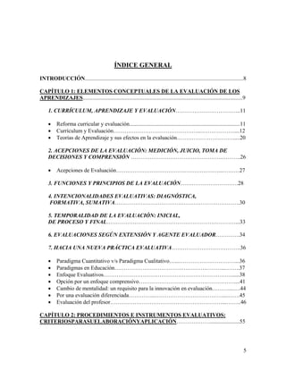 5
ÍNDICE GENERAL
INTRODUCCIÓN.................................................................................................................8
CAPÍTULO 1: ELEMENTOS CONCEPTUALES DE LA EVALUACIÓN DE LOS
APRENDIZAJES..................................................................................................................9
1. CURRÍCULUM, APRENDIZAJE Y EVALUACIÓN……………………………..11
• Reforma curricular y evaluación...............................................................................11
• Currículum y Evaluación………………………………………..………………....12
• Teorías de Aprendizaje y sus efectos en la evaluación………………………….....20
2. ACEPCIONES DE LA EVALUACIÓN: MEDICIÓN, JUICIO, TOMA DE
DECISIONES Y COMPRENSIÓN ………………………………………….……….26
• Acepciones de Evaluación……………………………….………………...………27
3. FUNCIONES Y PRINCIPIOS DE LA EVALUACIÓN………………………….28
4. INTENCIONALIDADES EVALUATIVAS: DIAGNÓSTICA,
FORMATIVA, SUMATIVA………………………………………………………….30
5. TEMPORALIDAD DE LA EVALUACIÓN: INICIAL,
DE PROCESO Y FINAL……………………………………………………………...33
6. EVALUACIONES SEGÚN EXTENSIÓN Y AGENTE EVALUADOR………….34
7. HACIA UNA NUEVA PRÁCTICA EVALUATIVA……………………………….36
• Paradigma Cuantitativo v/s Paradigma Cualitativo…...…………………………...36
• Paradigmas en Educación…………………………………………………...……..37
• Enfoque Evaluativos…………………………………………………………….....38
• Opción por un enfoque comprensivo……………………………………………....41
• Cambio de mentalidad: un requisito para la innovación en evaluación………...….44
• Por una evaluación diferenciada…………...………………………………...…….45
• Evaluación del profesor……………………………………………………...……..46
CAPÍTULO 2: PROCEDIMIENTOS E INSTRUMENTOS EVALUATIVOS:
CRITERIOSPARASUELABORACIÓNYAPLICACIÓN……………….....................55
 