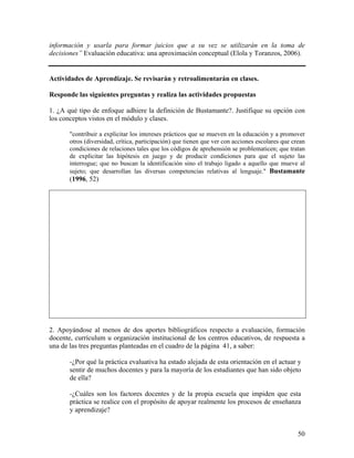 50
información y usarla para formar juicios que a su vez se utilizarán en la toma de
decisiones” Evaluación educativa: una aproximación conceptual (Elola y Toranzos, 2006).
Actividades de Aprendizaje. Se revisarán y retroalimentarán en clases.
Responde las siguientes preguntas y realiza las actividades propuestas
1. ¿A qué tipo de enfoque adhiere la definición de Bustamante?. Justifique su opción con
los conceptos vistos en el módulo y clases.
"contribuir a explicitar los intereses prácticos que se mueven en la educación y a promover
otros (diversidad, crítica, participación) que tienen que ver con acciones escolares que crean
condiciones de relaciones tales que los códigos de aprehensión se problematicen; que tratan
de explicitar las hipótesis en juego y de producir condiciones para que el sujeto las
interrogue; que no buscan la identificación sino el trabajo ligado a aquello que mueve al
sujeto; que desarrollan las diversas competencias relativas al lenguaje." Bustamante
(1996, 52)
2. Apoyándose al menos de dos aportes bibliográficos respecto a evaluación, formación
docente, currículum u organización institucional de los centros educativos, de respuesta a
una de las tres preguntas planteadas en el cuadro de la página 41, a saber:
-¿Por qué la práctica evaluativa ha estado alejada de esta orientación en el actuar y
sentir de muchos docentes y para la mayoría de los estudiantes que han sido objeto
de ella?
-¿Cuáles son los factores docentes y de la propia escuela que impiden que esta
práctica se realice con el propósito de apoyar realmente los procesos de enseñanza
y aprendizaje?
 