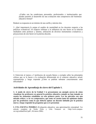 51
-¿Cuáles son las condiciones personales, profesionales e institucionales que
pueden permitir el desarrollo de una evaluación más comprensiva del fenómeno
educativo formal?
Redacte su respuesta en un mínimo de una carilla y máximo dos.
3. ¿Qué importancia le asigna al cambio de mentalidad en los docentes respecto a las
prácticas evaluativas? Al respecto refiérase a la influencia de este factor en la relación
mediadora entre profesor y alumno, utilización de diversos instrumentos evaluativos y
proyecciones de este factor en la práctica docente.
4. Entreviste al menos a 2 profesores de escuela básica y averigüe sobre las principales
críticas que se le hacen a la evaluación diferenciada en el contexto educativo actual,
sistematícelas y luego responda ¿Cómo se podrían subsanar concretamente estas
dificultades?
Actividades de Aprendizaje de cierre del Capítulo 1.
1. A modo de cierre de la Unidad 1 te presentamos un ejemplo acerca de cómo
visualizan los profesores en general la práctica educativa cuando no han tomado en
cuenta los elementos estudiados en esta primera parte. Lee los párrafos con una
mirada crítica y a la vez comprensiva, que tome en cuenta tanto los opiniones dadas
por los profesores como lo que debería opinar un docente imbuido por la práctica
nueva y luego responde las preguntas que se te presentan
I. UNA ESCENA POSIBLE (Evaluación educativa: una aproximación conceptual. Ver
artículo completo de Nydia Elola y Lilia Toranzos en: <http://www.campus-
oei.org/calidad/luis2.pdf>, 06 marzo 2006).
 