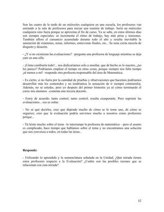 52
Son las cuatro de la tarde de un miércoles cualquiera en una escuela, los profesores van
entrando a la sala de profesores para iniciar una reunión de trabajo. Sería un miércoles
cualquiera sino fuera porque se aproxima el fin de curso. Ya se sabe, en estos últimos días
son siempre especiales: se incrementa el ritmo de trabajo, hay más prisa y tensiones.
También aflora el cansancio acumulado durante todo el año y resulta inevitable la
saturación de exámenes, notas, informes, entrevistas finales, etc... Se nota cierta mezcla de
disgusto y desazón.
- ¿Y si no existieran las evaluaciones? –pregunta una profesora de lenguaje mientras se deja
caer en una silla.
- ¡Cómo cambiaría todo!... nos dedicaríamos solo a enseñar, que de hecho es lo nuestro, ¿no
les parece? Podríamos emplear el tiempo en otras cosas, porque siempre nos falta tiempo
¡al menos a mí! –responde otra profesora responsable del área de Matemática.
- Es cierto, si no fuera por la cantidad de pruebas y observaciones que hacemos podríamos
desarrollar más los contenidos y no tendríamos la sensación de ir siempre contrarreloj.
Además, no sé ustedes, pero yo después del primer trimestre ya sé cómo terminarán el
curso mis alumnos –comenta una tercera docente.
- Estoy de acuerdo, tanto control, tanto control, resulta exasperante. Pero suprimir las
evaluaciones... eso es soñar.
- No sé qué decirles, creo que depende mucho de cómo se lo tome uno, de cómo se
organice; creo que la evaluación podría servirnos mucho a nosotros como profesores
porque...
- Tú leíste mucho sobre el tema –le interrumpe la profesora de matemática – pero el asunto
es complicado, hace tiempo que hablamos sobre el tema y no encontramos una solución
que nos convenza a todos, en todas las áreas...
Responde:
- Utilizando lo aprendido y la nomenclatura señalada en la Unidad, ¿Qué mirada tienen
estos profesores respecto a la Evaluación? ¿Cuáles son las posibles razones que se
relacionan con esta mirada?
 