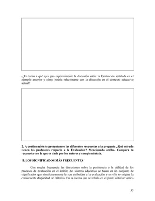 53
-¿En torno a qué ejes gira especialmente la discusión sobre la Evaluación señalada en el
ejemplo anterior y cómo podría relacionarse con la discusión en el contexto educativo
actual?
2. A continuación te presentamos las diferentes respuestas a la pregunta ¿Qué mirada
tienen los profesores respecto a la Evaluación? Mencionada arriba. Compara tu
respuesta con la que es dada por los autores y compleméntala.
II. LOS SIGNIFICADOS MÁS FRECUENTES
Con mucha frecuencia las discusiones sobre la pertinencia o la utilidad de los
procesos de evaluación en el ámbito del sistema educativo se basan en un conjunto de
significados que simultáneamente le son atribuidos a la evaluación y en ello se origina la
consecuente disparidad de criterios. En la escena que se refería en el punto anterior vemos
 