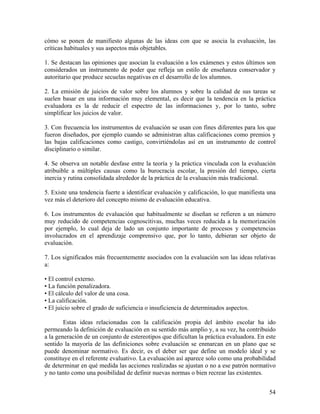 54
cómo se ponen de manifiesto algunas de las ideas con que se asocia la evaluación, las
críticas habituales y sus aspectos más objetables.
1. Se destacan las opiniones que asocian la evaluación a los exámenes y estos últimos son
considerados un instrumento de poder que refleja un estilo de enseñanza conservador y
autoritario que produce secuelas negativas en el desarrollo de los alumnos.
2. La emisión de juicios de valor sobre los alumnos y sobre la calidad de sus tareas se
suelen basar en una información muy elemental, es decir que la tendencia en la práctica
evaluadora es la de reducir el espectro de las informaciones y, por lo tanto, sobre
simplificar los juicios de valor.
3. Con frecuencia los instrumentos de evaluación se usan con fines diferentes para los que
fueron diseñados, por ejemplo cuando se administran altas calificaciones como premios y
las bajas calificaciones como castigo, convirtiéndolas así en un instrumento de control
disciplinario o similar.
4. Se observa un notable desfase entre la teoría y la práctica vinculada con la evaluación
atribuible a múltiples causas como la burocracia escolar, la presión del tiempo, cierta
inercia y rutina consolidada alrededor de la práctica de la evaluación más tradicional.
5. Existe una tendencia fuerte a identificar evaluación y calificación, lo que manifiesta una
vez más el deterioro del concepto mismo de evaluación educativa.
6. Los instrumentos de evaluación que habitualmente se diseñan se refieren a un número
muy reducido de competencias cognoscitivas, muchas veces reducida a la memorización
por ejemplo, lo cual deja de lado un conjunto importante de procesos y competencias
involucrados en el aprendizaje comprensivo que, por lo tanto, debieran ser objeto de
evaluación.
7. Los significados más frecuentemente asociados con la evaluación son las ideas relativas
a:
• El control externo.
• La función penalizadora.
• El cálculo del valor de una cosa.
• La calificación.
• El juicio sobre el grado de suficiencia o insuficiencia de determinados aspectos.
Estas ideas relacionadas con la calificación propia del ámbito escolar ha ido
permeando la definición de evaluación en su sentido más amplio y, a su vez, ha contribuido
a la generación de un conjunto de estereotipos que dificultan la práctica evaluadora. En este
sentido la mayoría de las definiciones sobre evaluación se enmarcan en un plano que se
puede denominar normativo. Es decir, es el deber ser que define un modelo ideal y se
constituye en el referente evaluativo. La evaluación así aparece solo como una probabilidad
de determinar en qué medida las acciones realizadas se ajustan o no a ese patrón normativo
y no tanto como una posibilidad de definir nuevas normas o bien recrear las existentes.
 