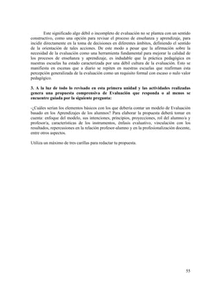 55
Este significado algo débil o incompleto de evaluación no se plantea con un sentido
constructivo, como una opción para revisar el proceso de enseñanza y aprendizaje, para
incidir directamente en la toma de decisiones en diferentes ámbitos, definiendo el sentido
de la orientación de tales acciones. De este modo a pesar que la afirmación sobre la
necesidad de la evaluación como una herramienta fundamental para mejorar la calidad de
los procesos de enseñanza y aprendizaje, es indudable que la práctica pedagógica en
nuestras escuelas ha estado caracterizada por una débil cultura de la evaluación. Esto se
manifiesta en escenas que a diario se repiten en nuestras escuelas que reafirman esta
percepción generalizada de la evaluación como un requisito formal con escaso o nulo valor
pedagógico.
3. A la luz de todo lo revisado en esta primera unidad y las actividades realizadas
genera una propuesta comprensiva de Evaluación que responda o al menos se
encuentre guiada por la siguiente pregunta:
-¿Cuáles serían los elementos básicos con los que debería contar un modelo de Evaluación
basado en los Aprendizajes de los alumnos? Para elaborar la propuesta deberá tomar en
cuenta: enfoque del modelo, sus intenciones, principios, proyecciones, rol del alumno/a y
profesor/a, características de los instrumentos, énfasis evaluativo, vinculación con los
resultados, repercusiones en la relación profesor-alumno y en la profesionalización docente,
entre otros aspectos.
Utiliza un máximo de tres carillas para redactar tu propuesta.
 