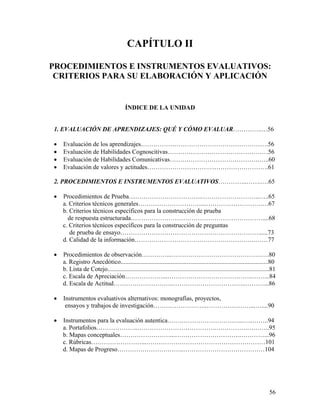 56
CAPÍTULO II
PROCEDIMIENTOS E INSTRUMENTOS EVALUATIVOS:
CRITERIOS PARA SU ELABORACIÓN Y APLICACIÓN
ÍNDICE DE LA UNIDAD
1. EVALUACIÓN DE APRENDIZAJES: QUÉ Y CÓMO EVALUAR…………..…56
• Evaluación de los aprendizajes…………………………………………………….56
• Evaluación de Habilidades Cognoscitivas…………………………………………56
• Evaluación de Habilidades Comunicativas…………………………………….…..60
• Evaluación de valores y actitudes………………………………………………….61
2. PROCEDIMIENTOS E INSTRUMENTOS EVALUATIVOS…………..…….….65
• Procedimientos de Prueba……………………………..……………………….…..65
a. Criterios técnicos generales…………………………..……………………….…67
b. Criterios técnicos específicos para la construcción de prueba
de respuesta estructurada………………………………………………………....68
c. Criterios técnicos específicos para la construcción de preguntas
de prueba de ensayo…………………………………………………………......73
d. Calidad de la información………………………………………………….……77
• Procedimientos de observación…………...…………………………………….….80
a. Registro Anecdótico..............................................................................................80
b. Lista de Cotejo.......................................................................................................81
c. Escala de Apreciación………………...…………………………………..……...84
d. Escala de Actitud………………………..……………………………..………...86
• Instrumentos evaluativos alternativos: monografías, proyectos,
ensayos y trabajos de investigación……………………..…………………...…....90
• Instrumentos para la evaluación autentica…….………………………...…..……..94
a. Portafolios………………..……………………………….…………….………..95
b. Mapas conceptuales……………………...………………………….…………...96
c. Rúbricas……………………...…………………………………………………101
d. Mapas de Progreso…………………………..…………………………………104
 