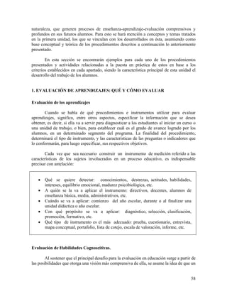 58
naturaleza, que generen procesos de enseñanza-aprendizaje-evaluación comprensivos y
profundos en sus futuros alumnos. Para esto se hará mención a conceptos y temas tratados
en la primera unidad, los que se vinculan con los desarrollados en ésta, asumiendo como
base conceptual y teórica de los procedimientos descritos a continuación lo anteriormente
presentado.
En esta sección se encontrarán ejemplos para cada uno de los procedimientos
presentados y actividades relacionadas a la puesta en práctica de estos en base a los
criterios establecidos en cada apartado, siendo la característica principal de esta unidad el
desarrollo del trabajo de los alumnos.
1. EVALUACIÓN DE APRENDIZAJES: QUÉ Y CÓMO EVALUAR
Evaluación de los aprendizajes
Cuando se habla de qué procedimientos e instrumentos utilizar para evaluar
aprendizajes, significa, entre otros aspectos, especificar la información que se desea
obtener, es decir, si ella va a servir para diagnosticar a los estudiantes al iniciar un curso o
una unidad de trabajo, o bien, para establecer cuál es el grado de avance logrado por los
alumnos, en un determinado segmento del programa. La finalidad del procedimiento,
determinará el tipo de instrumento, y las características de las preguntas o indicadores que
lo conformarán, para luego especificar, sus respectivos objetivos.
Cada vez que sea necesario construir un instrumento de medición referido a las
características de los sujetos involucrados en un proceso educativo, es indispensable
precisar con antelación:
• Qué se quiere detectar: conocimientos, destrezas, actitudes, habilidades,
intereses, equilibrio emocional, madurez psicobiológica, etc.
• A quién se la va a aplicar el instrumento: directivos, docentes, alumnos de
enseñanza básica, media, administrativos, etc.
• Cuándo se va a aplicar: comienzo del año escolar, durante o al finalizar una
unidad didáctica o año escolar.
• Con qué propósito se va a aplicar: diagnóstico, selección, clasificación,
promoción, formativo, etc.
• Qué tipo de instrumento es el más adecuado: prueba, cuestionario, entrevista,
mapa conceptual, portafolio, lista de cotejo, escala de valoración, informe, etc.
Evaluación de Habilidades Cognoscitivas.
Al sostener que el principal desafío para la evaluación en educación surge a partir de
las posibilidades que otorga una visión más comprensiva de ella, se asume la idea de que un
 