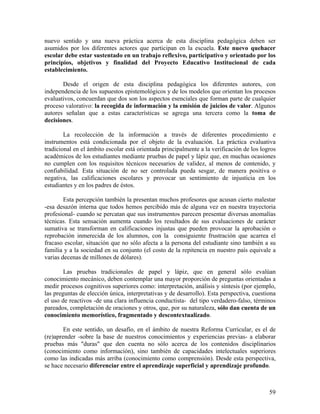 59
nuevo sentido y una nueva práctica acerca de esta disciplina pedagógica deben ser
asumidos por los diferentes actores que participan en la escuela. Este nuevo quehacer
escolar debe estar sustentado en un trabajo reflexivo, participativo y orientado por los
principios, objetivos y finalidad del Proyecto Educativo Institucional de cada
establecimiento.
Desde el origen de esta disciplina pedagógica los diferentes autores, con
independencia de los supuestos epistemológicos y de los modelos que orientan los procesos
evaluativos, concuerdan que dos son los aspectos esenciales que forman parte de cualquier
proceso valorativo: la recogida de información y la emisión de juicios de valor. Algunos
autores señalan que a estas características se agrega una tercera como la toma de
decisiones.
La recolección de la información a través de diferentes procedimiento e
instrumentos está condicionada por el objeto de la evaluación. La práctica evaluativa
tradicional en el ámbito escolar está orientada principalmente a la verificación de los logros
académicos de los estudiantes mediante pruebas de papel y lápiz que, en muchas ocasiones
no cumplen con los requisitos técnicos necesarios de validez, al menos de contenido, y
confiabilidad. Esta situación de no ser controlada pueda sesgar, de manera positiva o
negativa, las calificaciones escolares y provocar un sentimiento de injusticia en los
estudiantes y en los padres de éstos.
Esta percepción también la presentan muchos profesores que acusan cierto malestar
-esa desazón interna que todos hemos percibido más de alguna vez en nuestra trayectoria
profesional- cuando se percatan que sus instrumentos parecen presentar diversas anomalías
técnicas. Esta sensación aumenta cuando los resultados de sus evaluaciones de carácter
sumativa se transforman en calificaciones injustas que pueden provocar la aprobación o
reprobación inmerecida de los alumnos, con la consiguiente frustración que acarrea el
fracaso escolar, situación que no sólo afecta a la persona del estudiante sino también a su
familia y a la sociedad en su conjunto (el costo de la repitencia en nuestro país equivale a
varias decenas de millones de dólares).
Las pruebas tradicionales de papel y lápiz, que en general sólo evalúan
conocimiento mecánico, deben contemplar una mayor proporción de preguntas orientadas a
medir procesos cognitivos superiores como: interpretación, análisis y síntesis (por ejemplo,
las preguntas de elección única, interpretativas y de desarrollo). Esta perspectiva, cuestiona
el uso de reactivos -de una clara influencia conductista- del tipo verdadero-falso, términos
pareados, completación de oraciones y otros, que, por su naturaleza, sólo dan cuenta de un
conocimiento memorístico, fragmentado y descontextualizado.
En este sentido, un desafío, en el ámbito de nuestra Reforma Curricular, es el de
(re)aprender -sobre la base de nuestros conocimientos y experiencias previas- a elaborar
pruebas más "duras" que den cuenta no sólo acerca de los contenidos disciplinarios
(conocimiento como información), sino también de capacidades intelectuales superiores
como las indicadas más arriba (conocimiento como comprensión). Desde esta perspectiva,
se hace necesario diferenciar entre el aprendizaje superficial y aprendizaje profundo.
 