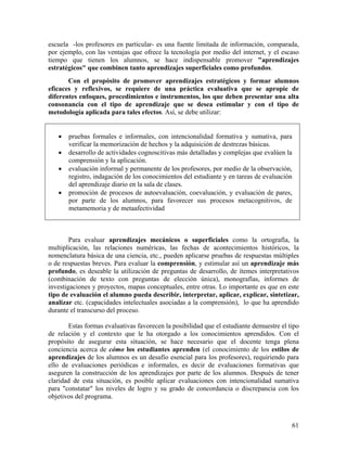 61
escuela -los profesores en particular- es una fuente limitada de información, comparada,
por ejemplo, con las ventajas que ofrece la tecnología por medio del internet, y el escaso
tiempo que tienen los alumnos, se hace indispensable promover "aprendizajes
estratégicos" que combinen tanto aprendizajes superficiales como profundos.
Con el propósito de promover aprendizajes estratégicos y formar alumnos
eficaces y reflexivos, se requiere de una práctica evaluativa que se apropie de
diferentes enfoques, procedimientos e instrumentos, los que deben presentar una alta
consonancia con el tipo de aprendizaje que se desea estimular y con el tipo de
metodología aplicada para tales efectos. Así, se debe utilizar:
• pruebas formales e informales, con intencionalidad formativa y sumativa, para
verificar la memorización de hechos y la adquisición de destrezas básicas.
• desarrollo de actividades cognoscitivas más detalladas y complejas que evalúen la
comprensión y la aplicación.
• evaluación informal y permanente de los profesores, por medio de la observación,
registro, indagación de los conocimientos del estudiante y en tareas de evaluación
del aprendizaje diario en la sala de clases.
• promoción de procesos de autoevaluación, coevaluación, y evaluación de pares,
por parte de los alumnos, para favorecer sus procesos metacognitivos, de
metamemoria y de metaafectividad
Para evaluar aprendizajes mecánicos o superficiales como la ortografía, la
multiplicación, las relaciones numéricas, las fechas de acontecimientos históricos, la
nomenclatura básica de una ciencia, etc., pueden aplicarse pruebas de respuestas múltiples
o de respuestas breves. Para evaluar la comprensión, y estimular así un aprendizaje más
profundo, es deseable la utilización de preguntas de desarrollo, de ítemes interpretativos
(combinación de texto con preguntas de elección única), monografías, informes de
investigaciones y proyectos, mapas conceptuales, entre otras. Lo importante es que en este
tipo de evaluación el alumno pueda describir, interpretar, aplicar, explicar, sintetizar,
analizar etc. (capacidades intelectuales asociadas a la comprensión), lo que ha aprendido
durante el transcurso del proceso.
Estas formas evaluativas favorecen la posibilidad que el estudiante demuestre el tipo
de relación y el contexto que le ha otorgado a los conocimientos aprendidos. Con el
propósito de asegurar esta situación, se hace necesario que el docente tenga plena
conciencia acerca de cómo los estudiantes aprenden (el conocimiento de los estilos de
aprendizajes de los alumnos es un desafío esencial para los profesores), requiriendo para
ello de evaluaciones periódicas e informales, es decir de evaluaciones formativas que
aseguren la construcción de los aprendizajes por parte de los alumnos. Después de tener
claridad de esta situación, es posible aplicar evaluaciones con intencionalidad sumativa
para "constatar" los niveles de logro y su grado de concordancia o discrepancia con los
objetivos del programa.
 