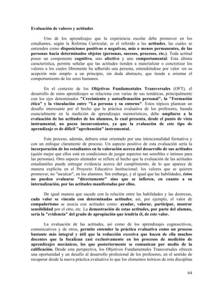 64
Evaluación de valores y actitudes
Uno de los aprendizajes que la experiencia escolar debe promover en los
estudiantes, según la Reforma Curricular, es el referido a las actitudes, las cuales se
entienden como disposiciones positivas o negativas, más o menos permanentes, de las
personas hacia determinados objetos (personas, sucesos, procesos, etc.). Toda actitud
posee un componente cognitivo, uno afectivo y uno comportamental. Esta última
característica, permite señalar que las actitudes tienden a materializar o concretizar los
valores a los cuales libremente ha adherido una persona, entendiéndose por valor -en su
acepción más simple- a un principio, sin duda abstracto, que tiende a orientar el
comportamiento de los seres humanos.
En el contexto de los Objetivos Fundamentales Transversales (OFT), el
desarrollo de estos aprendizajes se relaciona con varias de sus temáticas, principalmente
con los ejes denominados "Crecimiento y autoafirmación personal", la "Formación
ética" y la vinculación entre "La persona y su entorno". Estos tópicos plantean un
desafío interesante por el hecho que la práctica evaluativa de los profesores, basada
esencialmente en la medición de aprendizajes memorísticos, debe ampliarse a la
evaluación de las actitudes de los alumnos, lo cual presenta, desde el punto de vista
instrumental, no pocos inconvenientes, ya que la evaluación de este tipo de
aprendizaje es de difícil "aprehensión" instrumental.
Este proceso, además, debiera estar orientado por una intencionalidad formativa y
con un enfoque claramente de proceso. Un aspecto positivo de esta evaluación sería la
incorporación de los estudiantes en la valoración acerca del desarrollo de sus actitudes
(quién mejor que ellos está en condiciones de juzgar aspectos tan sensibles e íntimos para
las personas). Otro aspecto alentador se refiere al hecho que la evaluación de las actitudes
estudiantiles puede entregar evidencia acerca del cumplimiento, de lo que aparece de
manera explícita en el Proyecto Educativo Institucional: los valores que se quieren
promover, no "inculcar", en los alumnos. Sin embargo, y al igual que las habilidades, éstos
no pueden evaluarse "directamente" sino que se infieren, en cuanto a su
internalización, por las actitudes manifestadas por ellos.
De igual manera que sucede con la relación entre las habilidades y las destrezas,
cada valor se vincula con determinadas actitudes; así, por ejemplo, el valor de
compañerismo se asocia con actitudes como: ayudar, valorar, participar, mostrar
sensibilidad por el otro, etc. La demostración de estas actitudes, por parte del alumno,
sería la "evidencia" del grado de apropiación que tendría él, de este valor.
La evaluación de las actitudes, así como de los aprendizajes cognoscitivos,
comunicativos y de otros, permite entender la práctica evaluativa como un proceso
bastante más integral y útil que la reducción excesiva que hacen de ella muchos
docentes que la focalizan casi exclusivamente en los procesos de medición de
aprendizajes mecánicos, los que posteriormente se comunican por medio de la
calificación. Desde esta perspectiva, los Objetivos Fundamentales Transversales ofrecen
una oportunidad y un desafío al desarrollo profesional de los profesores, en el sentido de
recuperar desde la nueva práctica evaluativa lo que los elementos teóricos de esta disciplina
 