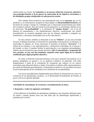 65
señalan desde sus inicios: la evaluación es un proceso inherente al proceso educativo,
cuya principal función es la de apoyar la consecución de los objetivos curriculares y
las finalidades propias establecidas en cada proyecto escolar.
Este enfoque busca promover una preocupación más en los procesos que en los
productos, y en consecuencia, otorgarle un mayor papel a la intencionalidad formativa, de
tal forma de corregir a tiempo los resultados que se observarán posteriormente por medio
de la instancia sumativa. Para dar cuenta de esta perspectiva se recomienda, además el uso
de entrevistas "en profundidad" y la utilización de "grupos focales", con el fin de
detectar los pensamientos y las manifestaciones afectivas, constituyendo este último
procedimiento un escenario apropiado para que los alumnos aprendan a compartir sus
sentimientos y emociones relacionados con su rica vida emotiva.
En este contexto, también es interesante el uso de "debates", ya que esta actividad
favorece el diálogo horizontal, el desarrollo de capacidades comunicativas, la tolerancia, la
asertividad, la empatía, etc. Estas situaciones le permiten al profesor "acercarse" a la
cultura de sus alumnos, a sus representaciones y valoraciones construidas, de sí mismos y
del mundo, es decir, le pueden facilitar la aproximación a sus singulares personalidades,
ámbitos aún tan misteriosos para muchos docentes. Sólo el conocimiento y aceptación del
otro, permite, en este caso del estudiante, asumirlo como sujeto digno de la relación
establecida para algún propósito educativo.
En suma, la Reforma Curricular promueve una nueva actuación del profesor en su
práctica pedagógica en general y en su quehacer evaluativo en particular. Esta debe
fundamentarse a partir de la concepción de evaluación que subyace en los marcos
curriculares para educación básica y media. Esta práctica evaluativa debe operacionalizarse
por medio de diferentes procedimientos e instrumentos evaluativos, los que deben favorecer
la activa participación de los estudiantes en la valoración de sus aprendizajes.
Uno de los procedimientos fundamentales para obtener la información con vista a la
evaluación de los aprendizajes escolares., es el denominado Procedimiento de Prueba, el
que se verá en el siguiente apartado.
Actividades de Aprendizaje. Se revisarán y retroalimentarán en clases.
1. Responda y realice las siguientes actividades:
-¿Cómo deberían ser diseñados los aprendizajes estratégicos, que elementos deberían tomar
en cuenta y porqué razones éstos son más útiles que los aprendizajes superficiales y
profundos por sí solos?
 