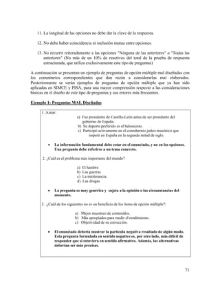 71
11. La longitud de las opciones no debe dar la clave de la respuesta.
12. No debe haber coincidencia ni inclusión mutua entre opciones.
13. No recurrir reiteradamente a las opciones "Ninguna de las anteriores" o "Todas las
anteriores" (No más de un 10% de reactivos del total de la prueba de respuesta
estructurada, que utiliza exclusivamente este tipo de preguntas)
A continuación se presentan un ejemplo de preguntas de opción múltiple mal diseñadas con
los comentarios correspondientes que dan razón a considerarlas mal elaboradas.
Posteriormente se verán ejemplos de preguntas de opción múltiple que ya han sido
aplicadas en SIMCE y PISA, para una mayor comprensión respecto a las consideraciones
básicas en el diseño de este tipo de preguntas y sus errores más frecuentes.
Ejemplo 1: Preguntas MAL Diseñadas
1. Aznar:
a) Fue presidente de Castilla-León antes de ser presidente del
gobierno de España.
b) Su deporte preferido es el baloncesto.
c) Participó activamente en el contubernio judeo-masónico que
imperó en España en la segunda mitad de siglo.
• La información fundamental debe estar en el enunciado, y no en las opciones.
Una pregunta debe referirse a un tema concreto.
2. ¿Cuál es el problema más importante del mundo?
a) El hambre
b) Las guerras
c) La intolerancia.
d) Las drogas
• La pregunta es muy genérica y sujeta a la opinión o las circunstancias del
momento.
3. ¿Cuál de los siguientes no es un beneficio de los ítems de opción múltiple?:
a) Mejor muestreo de contenidos.
b) Más apropiados para medir el rendimiento.
c) Objetividad de su corrección.
• El enunciado debería mostrar la partícula negativa resaltado de algún modo.
Esta pregunta formulada en sentido negativo es, por otro lado, más difícil de
responder que si estuviera en sentido afirmativo. Además, las alternativas
deberían ser más precisas.
 