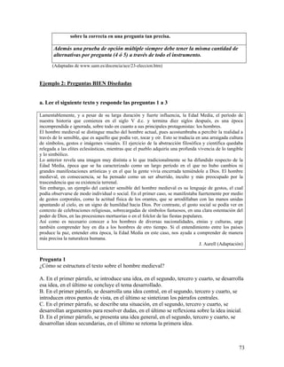 73
sobre la correcta en una pregunta tan precisa.
Además una prueba de opción múltiple siempre debe tener la misma cantidad de
alternativas por pregunta (4 ó 5) a través de todo el instrumento.
(Adaptadas de www.uam.es/docencia/ace/23-eleccion.htm)
Ejemplo 2: Preguntas BIEN Diseñadas
a. Lee el siguiente texto y responde las preguntas 1 a 3
Lamentablemente, y a pesar de su larga duración y fuerte influencia, la Edad Media, el período de
nuestra historia que comienza en el siglo V d.c. y termina diez siglos después, es una época
incomprendida e ignorada, sobre todo en cuanto a sus principales protagonistas: los hombres.
El hombre medieval se distingue mucho del hombre actual, pues acostumbraba a percibir la realidad a
través de lo sensible, que es aquello que podía ver, tocar y oír. Esto se traducía en una arraigada cultura
de símbolos, gestos e imágenes visuales. El ejercicio de la abstracción filosófica y científica quedaba
relegada a las elites eclesiásticas, mientras que el pueblo adquiría una profunda vivencia de lo tangible
y lo simbólico.
Lo anterior revela una imagen muy distinta a lo que tradicionalmente se ha difundido respecto de la
Edad Media, época que se ha caracterizado como un largo período en el que no hubo cambios ni
grandes manifestaciones artísticas y en el que la gente vivía encerrada temiéndole a Dios. El hombre
medieval, en consecuencia, se ha pensado como un ser aburrido, inculto y más preocupado por la
trascendencia que su existencia terrenal.
Sin embargo, un ejemplo del carácter sensible del hombre medieval es su lenguaje de gestos, el cual
podía observarse de modo individual o social. En el primer caso, se manifestaba fuertemente por medio
de gestos corporales, como la actitud física de los orantes, que se arrodillaban con las manos unidas
apuntando al cielo, en un signo de humildad hacia Dios. Por contraste, el gesto social se podía ver en
contexto de celebraciones religiosas, sobrecargadas de símbolos fastuosos, en una clara ostentación del
poder de Dios, en las procesiones mortuorias o en el folclor de las fiestas populares.
Así como es necesario conocer a los hombres de diversas nacionalidades, etnias y culturas, urge
también comprender hoy en día a los hombres de otro tiempo. Si el entendimiento entre los países
produce la paz, entender otra época, la Edad Media en este caso, nos ayuda a comprender de manera
más precisa la naturaleza humana.
J. Aurell (Adaptación)
Pregunta 1
¿Cómo se estructura el texto sobre el hombre medieval?
A. En el primer párrafo, se introduce una idea, en el segundo, tercero y cuarto, se desarrolla
esa idea, en el último se concluye el tema desarrollado.
B. En el primer párrafo, se desarrolla una idea central, en el segundo, tercero y cuarto, se
introducen otros puntos de vista, en el último se sintetizan los párrafos centrales.
C. En el primer párrafo, se describe una situación, en el segundo, tercero y cuarto, se
desarrollan argumentos para resolver dudas, en el último se reflexiona sobre la idea inicial.
D. En el primer párrafo, se presenta una idea general, en el segundo, tercero y cuarto, se
desarrollan ideas secundarias, en el último se retoma la primera idea.
 