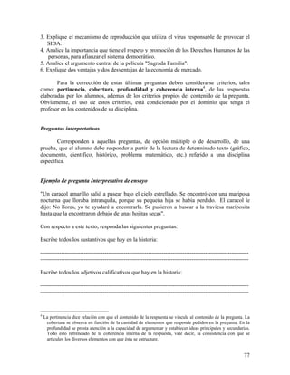 77
3. Explique el mecanismo de reproducción que utiliza el virus responsable de provocar el
SIDA.
4. Analice la importancia que tiene el respeto y promoción de los Derechos Humanos de las
personas, para afianzar el sistema democrático.
5. Analice el argumento central de la película "Sagrada Familia".
6. Explique dos ventajas y dos desventajas de la economía de mercado.
Para la corrección de estas últimas preguntas deben considerarse criterios, tales
como: pertinencia, cobertura, profundidad y coherencia interna4
, de las respuestas
elaboradas por los alumnos, además de los criterios propios del contenido de la pregunta.
Obviamente, el uso de estos criterios, está condicionado por el dominio que tenga el
profesor en los contenidos de su disciplina.
Preguntas interpretativas
Corresponden a aquellas preguntas, de opción múltiple o de desarrollo, de una
prueba, que el alumno debe responder a partir de la lectura de determinado texto (gráfico,
documento, científico, histórico, problema matemático, etc.) referido a una disciplina
específica.
Ejemplo de pregunta Interpretativa de ensayo
"Un caracol amarillo salió a pasear bajo el cielo estrellado. Se encontró con una mariposa
nocturna que lloraba intranquila, porque su pequeña hija se había perdido. El caracol le
dijo: No llores, yo te ayudaré a encontrarla. Se pusieron a buscar a la traviesa mariposita
hasta que la encontraron debajo de unas hojitas secas".
Con respecto a este texto, responda las siguientes preguntas:
Escribe todos los sustantivos que hay en la historia:
--------------------------------------------------------------------------------------------------------------
--------------------------------------------------------------------------------------------------------------
Escribe todos los adjetivos calificativos que hay en la historia:
--------------------------------------------------------------------------------------------------------------
--------------------------------------------------------------------------------------------------------------
4
La pertinencia dice relación con que el contenido de la respuesta se vincule al contenido de la pregunta. La
cobertura se observa en función de la cantidad de elementos que responde pedidos en la pregunta. En la
profundidad se presta atención a la capacidad de argumentar y establecer ideas principales y secundarias.
Todo esto refrendado de la coherencia interna de la respuesta, vale decir, la consistencia con que se
articulen los diversos elementos con que ésta se estructure.
 