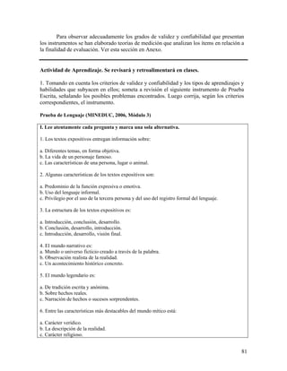 81
Para observar adecuadamente los grados de validez y confiabilidad que presentan
los instrumentos se han elaborado teorías de medición que analizan los ítems en relación a
la finalidad de evaluación. Ver esta sección en Anexo.
Actividad de Aprendizaje. Se revisará y retroalimentará en clases.
1. Tomando en cuenta los criterios de validez y confiabilidad y los tipos de aprendizajes y
habilidades que subyacen en ellos; someta a revisión el siguiente instrumento de Prueba
Escrita, señalando los posibles problemas encontrados. Luego corrija, según los criterios
correspondientes, el instrumento.
Prueba de Lenguaje (MINEDUC, 2006, Módulo 3)
I. Lee atentamente cada pregunta y marca una sola alternativa.
1. Los textos expositivos entregan información sobre:
a. Diferentes temas, en forma objetiva.
b. La vida de un personaje famoso.
c. Las características de una persona, lugar o animal.
2. Algunas características de los textos expositivos son:
a. Predominio de la función expresiva o emotiva.
b. Uso del lenguaje informal.
c. Privilegio por el uso de la tercera persona y del uso del registro formal del lenguaje.
3. La estructura de los textos expositivos es:
a. Introducción, conclusión, desarrollo.
b. Conclusión, desarrollo, introducción.
c. Introducción, desarrollo, visión final.
4. El mundo narrativo es:
a. Mundo o universo ficticio creado a través de la palabra.
b. Observación realista de la realidad.
c. Un acontecimiento histórico concreto.
5. El mundo legendario es:
a. De tradición escrita y anónima.
b. Sobre hechos reales.
c. Narración de hechos o sucesos sorprendentes.
6. Entre las características más destacables del mundo mítico está:
a. Carácter verídico.
b. La descripción de la realidad.
c. Carácter religioso.
 