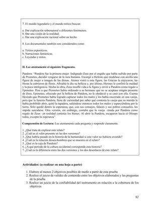 82
7. El mundo legendario y el mundo mítico buscan:
a. Dar explicación sobrenatural a diferentes fenómenos.
b. Dar una visión de la realidad.
c. Dar una explicación racional sobre un hecho.
8. Los documentales también son considerados como:
a. Textos expositivos.
b. Narraciones fantásticas.
c. Leyendas y mitos.
II. Lee atentamente el siguiente fragmento.
Pandora: “Pandora fue la primera mujer. Indignado Zeus por el engaño que había sufrido por parte
de Prometeo, decidió vengarse de la raza humana. Encargó a Hefesto que modelase con arcilla una
figura de mujer a imagen de las diosas. Atenea vistió a esta figura, las Gracias la enjoyaron, las
Horas la cubrieron de flores. Afrodita le dio su belleza y, por último, Hermes le confirió la maldad
y la poca inteligencia. Hecha la obra, Zeus insufló vida a la figura y envió a Pandora como regalo a
Epimeteo. Pese a que Prometeo había ordenado a su hermano que no se aceptase ningún presente
de Zeus, Epimeteo, ofuscado por la belleza de Pandora, no le obedeció y se casó con ella. Cuenta
Hesíodo que Prometeo había logrado capturar todos los males y los había encerrado en una vasija,
pero que la funesta Pandora, llena de curiosidad por saber qué contenía la vasija que su marido le
había prohibido abrir, quitó la tapadera, saliéndose entonces todos los males y esparciéndose por la
tierra. Sólo quedó dentro la esperanza, que, con sus consejos, falaces y sus pobres consuelos, les
impide suicidarse. Otra versión, sin embargo, contaba que la vasija –traída por Pandora como
regalo de Zeus– en realidad contenía los bienes. Al abrir la Pandora, escaparon hacia el Olimpo
todos, excepto la esperanza”.
Comprensión de Lectura: Lee atentamente cada pregunta y responde claramente.
1. ¿Qué trata de explicar este relato?
2. ¿Cuál es el valor presente en las dos versiones?
3. ¿Qué habría pasado en la historia de la humanidad si este valor no hubiera existido?
4. ¿Cuál es la relación dioses-hombres que se muestra en el relato?
5. ¿Qué es la caja de Pandora?
6. ¿A qué período de la cultura occidental corresponde esta historia?
7. ¿Cuál es la diferencia entre las dos versiones y los dos desenlaces de este relato?
Actividades: (a realizar en una hoja a parte)
1. Elabore al menos 2 objetivos posibles de medir a partir de esta prueba
2. Realice el juicio de validez de contenido entre los objetivos elaborados y las preguntas
de la prueba
3. Realice un juicio de la confiabilidad del instrumento en relación a la cobertura de los
objetivos
 