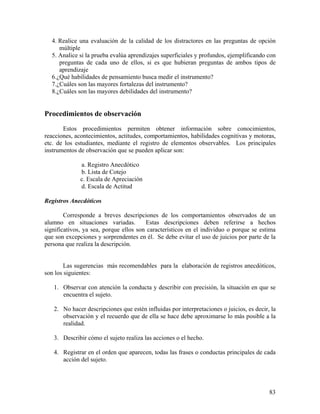 83
4. Realice una evaluación de la calidad de los distractores en las preguntas de opción
múltiple
5. Analice si la prueba evalúa aprendizajes superficiales y profundos, ejemplificando con
preguntas de cada uno de ellos, si es que hubieran preguntas de ambos tipos de
aprendizaje
6.¿Qué habilidades de pensamiento busca medir el instrumento?
7.¿Cuáles son las mayores fortalezas del instrumento?
8.¿Cuáles son las mayores debilidades del instrumento?
Procedimientos de observación
Estos procedimientos permiten obtener información sobre conocimientos,
reacciones, acontecimientos, actitudes, comportamientos, habilidades cognitivas y motoras,
etc. de los estudiantes, mediante el registro de elementos observables. Los principales
instrumentos de observación que se pueden aplicar son:
a. Registro Anecdótico
b. Lista de Cotejo
c. Escala de Apreciación
d. Escala de Actitud
Registros Anecdóticos
Corresponde a breves descripciones de los comportamientos observados de un
alumno en situaciones variadas. Estas descripciones deben referirse a hechos
significativos, ya sea, porque ellos son característicos en el individuo o porque se estima
que son excepciones y sorprendentes en él. Se debe evitar el uso de juicios por parte de la
persona que realiza la descripción.
Las sugerencias más recomendables para la elaboración de registros anecdóticos,
son los siguientes:
1. Observar con atención la conducta y describir con precisión, la situación en que se
encuentra el sujeto.
2. No hacer descripciones que estén influidas por interpretaciones o juicios, es decir, la
observación y el recuerdo que de ella se hace debe aproximarse lo más posible a la
realidad.
3. Describir cómo el sujeto realiza las acciones o el hecho.
4. Registrar en el orden que aparecen, todas las frases o conductas principales de cada
acción del sujeto.
 