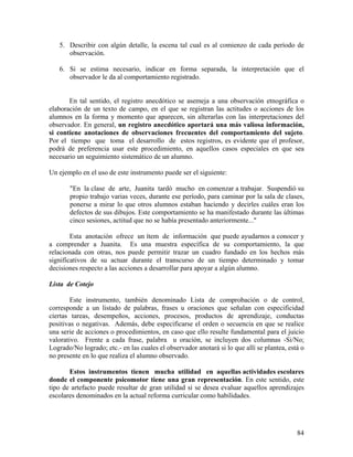 84
5. Describir con algún detalle, la escena tal cual es al comienzo de cada período de
observación.
6. Si se estima necesario, indicar en forma separada, la interpretación que el
observador le da al comportamiento registrado.
En tal sentido, el registro anecdótico se asemeja a una observación etnográfica o
elaboración de un texto de campo, en el que se registran las actitudes o acciones de los
alumnos en la forma y momento que aparecen, sin alterarlas con las interpretaciones del
observador. En general, un registro anecdótico aportará una más valiosa información,
si contiene anotaciones de observaciones frecuentes del comportamiento del sujeto.
Por el tiempo que toma el desarrollo de estos registros, es evidente que el profesor,
podrá de preferencia usar este procedimiento, en aquellos casos especiales en que sea
necesario un seguimiento sistemático de un alumno.
Un ejemplo en el uso de este instrumento puede ser el siguiente:
"En la clase de arte, Juanita tardó mucho en comenzar a trabajar. Suspendió su
propio trabajo varias veces, durante ese período, para caminar por la sala de clases,
ponerse a mirar lo que otros alumnos estaban haciendo y decirles cuáles eran los
defectos de sus dibujos. Este comportamiento se ha manifestado durante las últimas
cinco sesiones, actitud que no se había presentado anteriormente..."
Esta anotación ofrece un ítem de información que puede ayudarnos a conocer y
a comprender a Juanita. Es una muestra específica de su comportamiento, la que
relacionada con otras, nos puede permitir trazar un cuadro fundado en los hechos más
significativos de su actuar durante el transcurso de un tiempo determinado y tomar
decisiones respecto a las acciones a desarrollar para apoyar a algún alumno.
Lista de Cotejo
Este instrumento, también denominado Lista de comprobación o de control,
corresponde a un listado de palabras, frases u oraciones que señalan con especificidad
ciertas tareas, desempeños, acciones, procesos, productos de aprendizaje, conductas
positivas o negativas. Además, debe especificarse el orden o secuencia en que se realice
una serie de acciones o procedimientos, en caso que ello resulte fundamental para el juicio
valorativo. Frente a cada frase, palabra u oración, se incluyen dos columnas -Si/No;
Logrado/No logrado; etc.- en las cuales el observador anotará si lo que allí se plantea, está o
no presente en lo que realiza el alumno observado.
Estos instrumentos tienen mucha utilidad en aquellas actividades escolares
donde el componente psicomotor tiene una gran representación. En este sentido, este
tipo de artefacto puede resultar de gran utilidad si se desea evaluar aquellos aprendizajes
escolares denominados en la actual reforma curricular como habilidades.
 