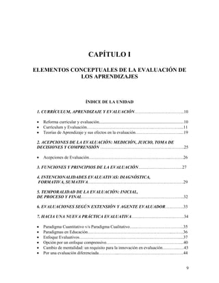 9
CAPÍTULO I
ELEMENTOS CONCEPTUALES DE LA EVALUACIÓN DE
LOS APRENDIZAJES
ÍNDICE DE LA UNIDAD
1. CURRÍCULUM, APRENDIZAJE Y EVALUACIÓN……………………………..10
• Reforma curricular y evaluación...............................................................................10
• Currículum y Evaluación………………………………………..………………....11
• Teorías de Aprendizaje y sus efectos en la evaluación………………………….....19
2. ACEPCIONES DE LA EVALUACIÓN: MEDICIÓN, JUICIO, TOMA DE
DECISIONES Y COMPRENSIÓN ………………………………………….……….25
• Acepciones de Evaluación……………………………….………………...………26
3. FUNCIONES Y PRINCIPIOS DE LA EVALUACIÓN………………………….27
4. INTENCIONALIDADES EVALUATIVAS: DIAGNÓSTICA,
FORMATIVA, SUMATIVA………………………………………………………….29
5. TEMPORALIDAD DE LA EVALUACIÓN: INICIAL,
DE PROCESO Y FINAL……………………………………………………………...32
6. EVALUACIONES SEGÚN EXTENSIÓN Y AGENTE EVALUADOR………….33
7. HACIA UNA NUEVA PRÁCTICA EVALUATIVA……………………………….34
• Paradigma Cuantitativo v/s Paradigma Cualitativo…...…………………………...35
• Paradigmas en Educación…………………………………………………...……..36
• Enfoque Evaluativos…………………………………………………………….....37
• Opción por un enfoque comprensivo……………………………………………....40
• Cambio de mentalidad: un requisito para la innovación en evaluación………...….43
• Por una evaluación diferenciada…………...………………………………...…….44
 