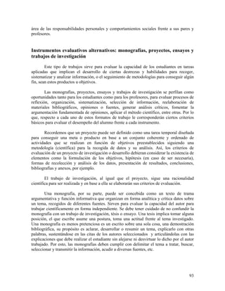 93
área de las responsabilidades personales y comportamientos sociales frente a sus pares y
profesores.
Instrumentos evaluativos alternativos: monografías, proyectos, ensayos y
trabajos de investigación
Este tipo de trabajos sirve para evaluar la capacidad de los estudiantes en tareas
aplicadas que implican el desarrollo de ciertas destrezas y habilidades para recoger,
sistematizar y analizar información, o el seguimiento de metodologías para conseguir algún
fin, sean estos productos u objetivos.
Las monografías, proyectos, ensayos y trabajos de investigación se perfilan como
oportunidades tanto para los estudiantes como para los profesores, para evaluar procesos de
reflexión, organización, sistematización, selección de información, reelaboración de
materiales bibliográficos, opiniones o fuentes, generar análisis críticos, fomentar la
argumentación fundamentada de opiniones, aplicar el método científico, entre otras. Por lo
que, respecto a cada uno de estos formatos de trabajo le corresponderán ciertos criterios
básicos para evaluar el desempeño del alumno frente a cada instrumento.
Recordemos que un proyecto puede ser definido como una tarea temporal diseñada
para conseguir una meta o producto en base a un conjunto coherente y ordenado de
actividades que se realizan en función de objetivos preestablecidos siguiendo una
metodología (científica) para la recogida de datos y su análisis. Así, los criterios de
evaluación de un proyecto de investigación o desarrollo debieran considerar la existencia de
elementos como la formulación de los objetivos, hipótesis (en caso de ser necesaria),
formas de recolección y análisis de los datos, presentación de resultados, conclusiones,
bibliografías y anexos, por ejemplo.
El trabajo de investigación, al igual que el proyecto, sigue una racionalidad
científica para ser realizada y en base a ella se elaborarán sus criterios de evaluación.
Una monografía, por su parte, puede ser concebida como un texto de trama
argumentativa y función informativa que organizan en forma analítica y crítica datos sobre
un tema, recogidos de diferentes fuentes. Sirven para evaluar la capacidad del autor para
trabajar científicamente en forma independiente. Se debe tener cuidado de no confundir la
monografía con un trabajo de investigación, tésis o ensayo. Una tesis implica tomar alguna
posición, el que escribe asume una postura, toma una actitud frente al tema investigado.
Una monografía es menos pretenciosa es un escrito sobre una sola cosa, una demostración
bibliográfica, su propósito es aclarar, desarrollar o resumir un tema, explicarlo con otras
palabras, sustentándose en las citas de los autores seleccionados y articulándolas con las
explicaciones que debe realizar el estudiante sin alejarse ni desvirtuar lo dicho por el autor
trabajado. Por esto, las monografías deben cumplir con delimitar el tema a tratar, buscar,
seleccionar y transmitir la información, acudir a diversas fuentes, etc.
 