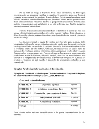 94
Por su parte, el ensayo a diferencia de un texto informativo, no debe seguir
necesariamente una estructura científica o específica. Se constituye como una forma de
expresión argumentada de las opiniones de quien lo hace. En este caso el estudiante puede
realizar, a través de una discusión bibliográfica, la defensa de una postura personal acerca
de un tema determinado o la crítica de otro, lo que posibilita el desarrollo de reflexiones,
análisis, propuestas, por parte del alumno al ser este un formato más flexible, aunque no
menos riguroso que los anteriores.
Más allá de estas consideraciones específicas, se debe tener en cuenta que para cada
uno de estos instrumentos, monografías, proyectos, ensayos y trabajos de investigación, se
deben desarrollar criterios para dos dimensiones: una dimensión formal y una de coherencia
interna del trabajo.
La dimensión formal se ocupa de verificar aspectos tales como portada, título,
introducción, bibliografía, anexos, redacción, ortografía y todos aquellos que dicen relación
con la presentación de estos trabajos. La segunda dimensión, debe estar orientada a evaluar
la coherencia interna de estos trabajos, vale decir, la articulación de las ideas o ítems del
trabajo, si los resultados, análisis, reflexiones, críticas, concuerdan con los objetivos, están
fundamentados, generan aportes, etc. Con esta división se busca generar una comprensión
en el alumno acerca de la forma y el fondo, es decir, acerca de los procedimientos, pero
también de la comprensión y profundización de la información entregada por él, lo que nos
ayudaría a visualizar en qué medida el desarrollo de aprendizajes profundos se está
produciendo.
Ejemplo 3 Para Evaluar Informes Escritos de Investigación.
Ejemplos de criterios de evaluación para Ciencias Sociales del Programa de Diploma
del Bachillerato Internacional (MINEDUC, 2006, Módulo 2)
Criterios de evaluación interna
CRITERIO A Objetivos e hipótesis 5 puntos
CRITERIO B Métodos de obtención de datos 5 puntos
CRITERIO C Presentación y procesamiento de datos 5 puntos
CRITERIO D Interpretación y análisis 10 puntos
CRITERIO E Conclusión y evaluación 5 puntos
TOTAL 30 puntos
Estos criterios deben aplicarse sistemáticamente a las partes correspondientes de los
informes.
 