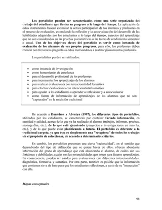98
Los portafolios pueden ser caracterizados como una serie organizada del
trabajo del estudiante que ilustra su progreso a lo largo del tiempo. La aplicación de
estos instrumentos buscan estimular la activa participación de los alumnos y profesores en
el proceso de evaluación, estimulando la reflexión y la autoevaluación del desarrollo de las
habilidades adquiridas por los estudiantes a lo largo del tiempo, aspectos del aprendizaje
que no son considerados en las pruebas psicométricas o las tareas de rendimiento semestral
o anual. Uno de los objetivos claves del portafolio es servir como instancia de
evaluación de los alumnos de sus propios progresos, para ello, los profesores deben
realizar con frecuencia preguntas a éstos motivándolos a realizar pensamientos profundos.
Los portafolios pueden ser utilizados:
• como instancia de investigación
• como herramientas de enseñanza
• para el desarrollo profesional de los profesores
• para incrementar los aprendizajes de los alumnos
• para realizar evaluaciones con intencionalidad formativa
• para efectuar evaluaciones con intencionalidad sumativa
• para ayudar a los estudiantes a aprender a reflexionar y a autoevaluarse
• como fuente de información de aprendizajes de los alumnos que no son
"capturados" en la medición tradicional
De acuerdo a Danielson y Abrutyn (1997), los diferentes tipos de portafolios,
utilizados por los estudiantes, se caracterizan por contener variada información, en
cantidad y calidad, acerca de lo que ya ha realizado el alumno (trabajos, informes, pruebas,
monografías, etc.), de lo que está ejecutando (proyectos e investigaciones en marcha,
etc.), y de lo que puede estar planificando a futuro. El portafolio es diferente a la
tradicional carpeta, ya que ésta es simplemente una "receptora" de todos los trabajos
sin el propósito de coleccionar, de acuerdo a determinados criterios.
En cambio, los portafolios presentan una cierta "racionalidad", en el sentido que
dependiendo del tipo de utilización que se quiere hacer de ellos, ofrecen abundante
información del grado de aprendizaje que está alcanzando el alumno, de cuáles son sus
fortalezas y debilidades, cuáles son las potencialidades que posee para futuros aprendizajes.
En consecuencia, pueden ser usados para evaluaciones con diferentes intencionalidades:
diagnóstica, formativa y sumativa. Por otra parte, también es posible que la información
que contienen sirva de base para que los estudiantes reflexionen, a partir de su "interacción"
con ella.
Mapas conceptuales
 