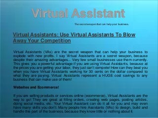 Virtual Assistant
The secret weapon that can help your business.
Virtual Assistants: Use Virtual Assistants To Blow
Away Your Competition
Virtual Assistants (VAs) are the secret weapon that can help your business to
explode with new profits. I say Virtual Assistants are a secret weapon, because
despite their amazing advantages... Very few small businesses use them currently.
This gives you a powerful advantage if you are using Virtual Assistants, because at
the prices you are getting your labor, they just can't compete! How can they beat you
when you have Virtual Assistants working for 30 cents on the dollar compared to
what they are paying. Virtual Assistants represent a HUGE cost savings to any
business that can make use of them!
Websites and Ecommerce!
If you are selling products or services online (ecommerce), Virtual Assistants are the
way to go! They are great at filling orders, creating web pages, posting articles,
doing social media, etc. Your Virtual Assistant can do it all for you and may even
have many skills you don't. Many people hire Assistants (VAs) to design, build and
handle this part of the business, because they know little or nothing about it.
 