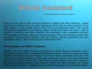 Virtual Assistant
The secret weapon that can help your business.
Even if you just want to have an online presence to support your offline business... a good
Assistant can handle it all for you. Many businesses like to have an online presence for two
main reasons: 1) More people search online now to find businesses (65%), than search
offline (yellow pages)(36% and dropping). What a HUGE advantage to be online... and yet
only 52% of business even have a website! Take advantage of your competitions laziness!
2) Few people will take you seriously in this day and age if they cannot find you online. Why
should they? You seem like a dinosaur if you are not online, and less professional than your
competition which is. Why should they use someone like that?
Virtual Assistants are GREAT at Research!
Imagine if you could simply ask and any question you asked would be answered in just a
few minutes to a few hours... complete with valuable research, articles and resources. How
valuable would that be to your company? How much money could that make you? How
much money could that save you? How many hundreds of hours of your time would that
save you? And all you have to do is ASK! Having a good Assistant who does research is
like having a business genie at your disposal! Having the right information can literally
transform your business... knowledge really is power! Get yourself a Virtual Assistant today!
 