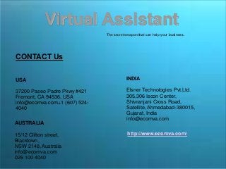 Virtual Assistant
The secret weapon that can help your business.
CONTACT Us
USA
37200 Paseo Padre Pkwy #421
Fremont, CA 94536, USA
info@ecomva.com+1 (607) 524-
4040
AUSTRALIA
15/12 Clifton street,
Blacktown,
NSW 2148, Australia
info@ecomva.com
026 100 4040
INDIA
Elsner Technologies Pvt.Ltd.
305,306 Iscon Center,
Shivranjani Cross Road,
Satellite, Ahmedabad-380015,
Gujarat, India
info@ecomva.com
http://www.ecomva.com/
 