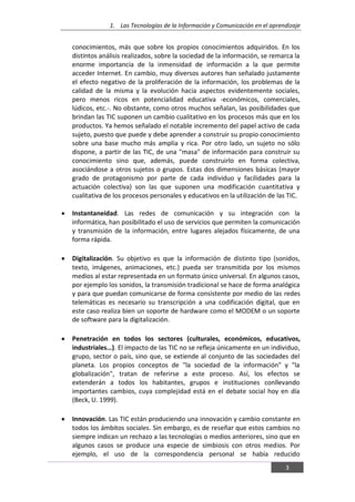 1. Las Tecnologías de la Información y Comunicación en el aprendizaje
3
conocimientos, más que sobre los propios conocimientos adquiridos. En los
distintos análisis realizados, sobre la sociedad de la información, se remarca la
enorme importancia de la inmensidad de información a la que permite
acceder Internet. En cambio, muy diversos autores han señalado justamente
el efecto negativo de la proliferación de la información, los problemas de la
calidad de la misma y la evolución hacia aspectos evidentemente sociales,
pero menos ricos en potencialidad educativa -económicos, comerciales,
lúdicos, etc.-. No obstante, como otros muchos señalan, las posibilidades que
brindan las TIC suponen un cambio cualitativo en los procesos más que en los
productos. Ya hemos señalado el notable incremento del papel activo de cada
sujeto, puesto que puede y debe aprender a construir su propio conocimiento
sobre una base mucho más amplia y rica. Por otro lado, un sujeto no sólo
dispone, a partir de las TIC, de una "masa" de información para construir su
conocimiento sino que, además, puede construirlo en forma colectiva,
asociándose a otros sujetos o grupos. Estas dos dimensiones básicas (mayor
grado de protagonismo por parte de cada individuo y facilidades para la
actuación colectiva) son las que suponen una modificación cuantitativa y
cualitativa de los procesos personales y educativos en la utilización de las TIC.
Instantaneidad. Las redes de comunicación y su integración con la
informática, han posibilitado el uso de servicios que permiten la comunicación
y transmisión de la información, entre lugares alejados físicamente, de una
forma rápida.
Digitalización. Su objetivo es que la información de distinto tipo (sonidos,
texto, imágenes, animaciones, etc.) pueda ser transmitida por los mismos
medios al estar representada en un formato único universal. En algunos casos,
por ejemplo los sonidos, la transmisión tradicional se hace de forma analógica
y para que puedan comunicarse de forma consistente por medio de las redes
telemáticas es necesario su transcripción a una codificación digital, que en
este caso realiza bien un soporte de hardware como el MODEM o un soporte
de software para la digitalización.
Penetración en todos los sectores (culturales, económicos, educativos,
industriales…). El impacto de las TIC no se refleja únicamente en un individuo,
grupo, sector o país, sino que, se extiende al conjunto de las sociedades del
planeta. Los propios conceptos de "la sociedad de la información" y "la
globalización", tratan de referirse a este proceso. Así, los efectos se
extenderán a todos los habitantes, grupos e instituciones conllevando
importantes cambios, cuya complejidad está en el debate social hoy en día
(Beck, U. 1999).
Innovación. Las TIC están produciendo una innovación y cambio constante en
todos los ámbitos sociales. Sin embargo, es de reseñar que estos cambios no
siempre indican un rechazo a las tecnologías o medios anteriores, sino que en
algunos casos se produce una especie de simbiosis con otros medios. Por
ejemplo, el uso de la correspondencia personal se había reducido
 