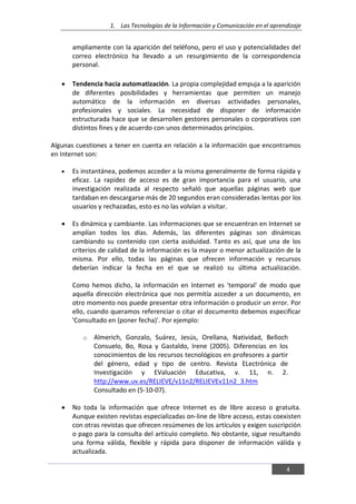 1. Las Tecnologías de la Información y Comunicación en el aprendizaje
4
ampliamente con la aparición del teléfono, pero el uso y potencialidades del
correo electrónico ha llevado a un resurgimiento de la correspondencia
personal.
Tendencia hacia automatización. La propia complejidad empuja a la aparición
de diferentes posibilidades y herramientas que permiten un manejo
automático de la información en diversas actividades personales,
profesionales y sociales. La necesidad de disponer de información
estructurada hace que se desarrollen gestores personales o corporativos con
distintos fines y de acuerdo con unos determinados principios.
Algunas cuestiones a tener en cuenta en relación a la información que encontramos
en Internet son:
Es instantánea, podemos acceder a la misma generalmente de forma rápida y
eficaz. La rapidez de acceso es de gran importancia para el usuario, una
investigación realizada al respecto señaló que aquellas páginas web que
tardaban en descargarse más de 20 segundos eran consideradas lentas por los
usuarios y rechazadas, esto es no las volvían a visitar.
Es dinámica y cambiante. Las informaciones que se encuentran en Internet se
amplían todos los días. Además, las diferentes páginas son dinámicas
cambiando su contenido con cierta asiduidad. Tanto es así, que una de los
criterios de calidad de la información es la mayor o menor actualización de la
misma. Por ello, todas las páginas que ofrecen información y recursos
deberían indicar la fecha en el que se realizó su última actualización.
Como hemos dicho, la información en Internet es 'temporal' de modo que
aquella dirección electrónica que nos permitía acceder a un documento, en
otro momento nos puede presentar otra información o producir un error. Por
ello, cuando queramos referenciar o citar el documento debemos especificar
'Consultado en (poner fecha)'. Por ejemplo:
o Almerich, Gonzalo, Suárez, Jesús, Orellana, Natividad, Belloch
Consuelo, Bo, Rosa y Gastaldo, Irene (2005). Diferencias en los
conocimientos de los recursos tecnológicos en profesores a partir
del género, edad y tipo de centro. Revista ELectrónica de
Investigación y EValuación Educativa, v. 11, n. 2.
http://www.uv.es/RELIEVE/v11n2/RELIEVEv11n2_3.htm
Consultado en (5-10-07).
No toda la información que ofrece Internet es de libre acceso o gratuita.
Aunque existen revistas especializadas on-line de libre acceso, estas coexisten
con otras revistas que ofrecen resúmenes de los artículos y exigen suscripción
o pago para la consulta del artículo completo. No obstante, sigue resultando
una forma válida, flexible y rápida para disponer de información válida y
actualizada.
 