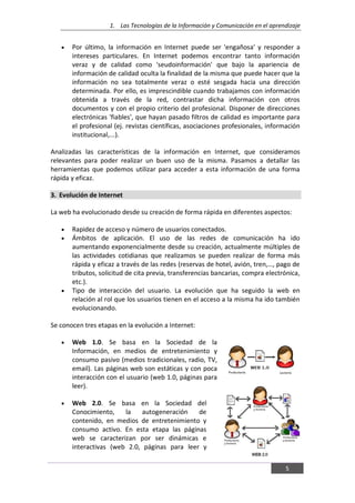 1. Las Tecnologías de la Información y Comunicación en el aprendizaje
5
Por último, la información en Internet puede ser 'engañosa' y responder a
intereses particulares. En Internet podemos encontrar tanto información
veraz y de calidad como 'seudoinformación' que bajo la apariencia de
información de calidad oculta la finalidad de la misma que puede hacer que la
información no sea totalmente veraz o esté sesgada hacia una dirección
determinada. Por ello, es imprescindible cuando trabajamos con información
obtenida a través de la red, contrastar dicha información con otros
documentos y con el propio criterio del profesional. Disponer de direcciones
electrónicas 'fiables', que hayan pasado filtros de calidad es importante para
el profesional (ej. revistas científicas, asociaciones profesionales, información
institucional,...).
Analizadas las características de la información en Internet, que consideramos
relevantes para poder realizar un buen uso de la misma. Pasamos a detallar las
herramientas que podemos utilizar para acceder a esta información de una forma
rápida y eficaz.
3. Evolución de Internet
La web ha evolucionado desde su creación de forma rápida en diferentes aspectos:
Rapidez de acceso y número de usuarios conectados.
Ámbitos de aplicación. El uso de las redes de comunicación ha ido
aumentando exponencialmente desde su creación, actualmente múltiples de
las actividades cotidianas que realizamos se pueden realizar de forma más
rápida y eficaz a través de las redes (reservas de hotel, avión, tren,…, pago de
tributos, solicitud de cita previa, transferencias bancarias, compra electrónica,
etc.).
Tipo de interacción del usuario. La evolución que ha seguido la web en
relación al rol que los usuarios tienen en el acceso a la misma ha ido también
evolucionando.
Se conocen tres etapas en la evolución a Internet:
Web 1.0. Se basa en la Sociedad de la
Información, en medios de entretenimiento y
consumo pasivo (medios tradicionales, radio, TV,
email). Las páginas web son estáticas y con poca
interacción con el usuario (web 1.0, páginas para
leer).
Web 2.0. Se basa en la Sociedad del
Conocimiento, la autogeneración de
contenido, en medios de entretenimiento y
consumo activo. En esta etapa las páginas
web se caracterizan por ser dinámicas e
interactivas (web 2.0, páginas para leer y
 