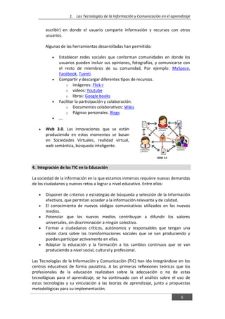 1. Las Tecnologías de la Información y Comunicación en el aprendizaje
6
escribir) en donde el usuario comparte información y recursos con otros
usuarios.
Algunas de las herramientas desarrolladas han permitido:
Establecer redes sociales que conforman comunidades en donde los
usuarios pueden incluir sus opiniones, fotografías, y comunicarse con
el resto de miembros de su comunidad, Por ejemplo: MySpace,
Facebook, Tuenti.
Compartir y descargar diferentes tipos de recursos.
o imágenes: Flick-r
o videos: Youtube
o libros: Google books
Facilitar la participación y colaboración.
o Documentos colaborativos: Wikis
o Páginas personales. Blogs
...
Web 3.0. Las innovaciones que se están
produciendo en estos momentos se basan
en Sociedades Virtuales, realidad virtual,
web semántica, búsqueda inteligente.
4. Integración de las TIC en la Educación
La sociedad de la información en la que estamos inmersos requiere nuevas demandas
de los ciudadanos y nuevos retos a lograr a nivel educativo. Entre ellos:
Disponer de criterios y estrategias de búsqueda y selección de la información
efectivos, que permitan acceder a la información relevante y de calidad.
El conocimiento de nuevos códigos comunicativos utilizados en los nuevos
medios.
Potenciar que los nuevos medios contribuyan a difundir los valores
universales, sin discriminación a ningún colectivo.
Formar a ciudadanos críticos, autónomos y responsables que tengan una
visión clara sobre las transformaciones sociales que se van produciendo y
puedan participar activamente en ellas.
Adaptar la educación y la formación a los cambios continuos que se van
produciendo a nivel social, cultural y profesional.
Las Tecnologías de la Información y Comunicación (TIC) han ido integrándose en los
centros educativos de forma paulatina. A las primeras reflexiones teóricas que los
profesionales de la educación realizaban sobre la adecuación o no de estas
tecnológicas para el aprendizaje, se ha continuado con el análisis sobre el uso de
estas tecnologías y su vinculación a las teorías de aprendizaje, junto a propuestas
metodológicas para su implementación.
 