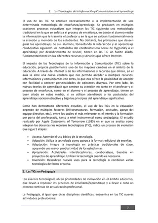 1. Las Tecnologías de la Información y Comunicación en el aprendizaje
7
El uso de las TIC no conduce necesariamente a la implementación de una
determinada metodología de enseñanza/aprendizaje. Se producen en múltiples
ocasiones procesos educativos que integran las TIC siguiendo una metodología
tradicional en la que se enfatiza el proceso de enseñanza, en donde el alumno recibe
la información que le trasmite el profesor y en la que se valoran fundamentalmente
la atención y memoria de los estudiantes. No obstante, los profesores que deseen
guiar los aprendizajes de sus alumnos, fomentando la interacción y el aprendizaje
colaborativo siguiendo los postulados del constructivismo social de Vygostsky o el
aprendizaje por descubrimiento de Bruner, tienen en las TIC un fuerte aliado,
fundamentalmente en los diferentes recursos y servicios que ofrece Internet.
El impacto de las Tecnologías de la Información y Comunicación (TIC) sobre la
educación, propicia posiblemente uno de los mayores cambios en el ámbito de la
Educación. A través de Internet y de las informaciones y recursos que ofrece, en el
aula se abre una nueva ventana que nos permite acceder a múltiples recursos,
informaciones y comunicarnos con otros, lo que nos ofrece la posibilidad de acceder
con facilidad a conocer personalidades de opiniones diversas. Por otro lado, las
nuevas teorías de aprendizaje que centran su atención no tanto en el profesor y el
proceso de enseñanza, como en el alumno y el proceso de aprendizaje, tienen un
buen aliado en estos medios, si se utilizan atendiendo a los postulados del
aprendizaje socioconstructivo y bajo los principios del aprendizaje significativo.
Como han demostrado diferentes estudios, el uso de las TICs en la educación
depende de múltiples factores (infraestructuras, formación, actitudes, apoyo del
equipo directivo, etc.), entre los cuales el más relevante es el interés y la formación
por parte del profesorado, tanto a nivel instrumental como pedagógico. El estudio
realizado por Apple Classrooms of Tomorrow (1985) en el que se analiza como
integran los docentes los recursos tecnológicos (TIC), indica un proceso de evolución
que sigue 5 etapas:
Acceso: Aprende el uso básico de la tecnología.
Adopción: Utiliza la tecnología como apoyo a la forma tradicional de enseñar.
Adaptación: Integra la tecnología en prácticas tradicionales de clase,
apoyando una mayor productividad de los estudiantes.
Apropiación: Actividades interdisciplinares, colaborativas, basadas en
proyectos de aprendizaje. Utilizan la tecnología cuando es necesaria.
Invención: Descubren nuevos usos para la tecnología o combinan varias
tecnologías de forma creativa.
5. Las TICs en Pedagogía
Los avances tecnológicos abren posibilidades de innovación en el ámbito educativo,
que llevan a repensar los procesos de enseñanza/aprendizaje y a llevar a cabo un
proceso continuo de actualización profesional.
La Pedagogía, al igual que otras disciplinas científicas, encuentra en las TIC nuevas
actividades profesionales:
 