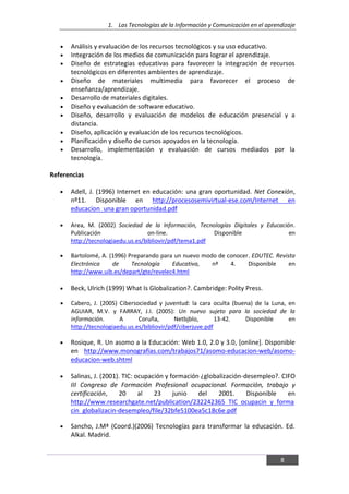 1. Las Tecnologías de la Información y Comunicación en el aprendizaje
8
Análisis y evaluación de los recursos tecnológicos y su uso educativo.
Integración de los medios de comunicación para lograr el aprendizaje.
Diseño de estrategias educativas para favorecer la integración de recursos
tecnológicos en diferentes ambientes de aprendizaje.
Diseño de materiales multimedia para favorecer el proceso de
enseñanza/aprendizaje.
Desarrollo de materiales digitales.
Diseño y evaluación de software educativo.
Diseño, desarrollo y evaluación de modelos de educación presencial y a
distancia.
Diseño, aplicación y evaluación de los recursos tecnológicos.
Planificación y diseño de cursos apoyados en la tecnología.
Desarrollo, implementación y evaluación de cursos mediados por la
tecnología.
Referencias
Adell, J. (1996) Internet en educación: una gran oportunidad. Net Conexión,
nº11. Disponible en http://procesosemivirtual-ese.com/Internet en
educacion_una gran oportunidad.pdf
Area, M. (2002) Sociedad de la Información, Tecnologías Digitales y Educación.
Publicación on-line. Disponible en
http://tecnologiaedu.us.es/bibliovir/pdf/tema1.pdf
Bartolomé, A. (1996) Preparando para un nuevo modo de conocer. EDUTEC. Revista
Electrónica de Tecnología Educativa, nª 4. Disponible en
http://www.uib.es/depart/gte/revelec4.html
Beck, Ulrich (1999) What Is Globalization?. Cambridge: Polity Press.
Cabero, J. (2005) Cibersociedad y juventud: la cara oculta (buena) de la Luna, en
AGUIAR, M.V. y FARRAY, J.I. (2005): Un nuevo sujeto para la sociedad de la
información. A Coruña, Netbjblo, 13-42. Disponible en
http://tecnologiaedu.us.es/bibliovir/pdf/ciberjuve.pdf
Rosique, R. Un asomo a la Educación: Web 1.0, 2.0 y 3.0, [online]. Disponible
en http://www.monografias.com/trabajos71/asomo-educacion-web/asomo-
educacion-web.shtml
Salinas, J. (2001). TIC: ocupación y formación ¿globalización-desempleo?. CIFO
III Congreso de Formación Profesional ocupacional. Formación, trabajo y
certificación, 20 al 23 junio del 2001. Disponible en
http://www.researchgate.net/publication/232242365_TIC_ocupacin_y_forma
cin_globalizacin-desempleo/file/32bfe5100ea5c18c6e.pdf
Sancho, J.Mª (Coord.)(2006) Tecnologías para transformar la educación. Ed.
Alkal. Madrid.
 