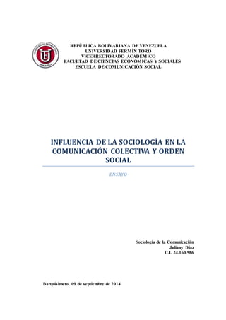 REPÚBLICA BOLIVARIANA DE VENEZUELA 
UNIVERSIDAD FERMÍN TORO 
VICERRECTORADO ACADÉMICO 
FACULTAD DE CIENCIAS ECONÓMICAS Y SOCIALES 
ESCUELA DE COMUNICACIÓN SOCIAL 
INFLUENCIA DE LA SOCIOLOGÍA EN LA 
COMUNICACIÓN COLECTIVA Y ORDEN 
SOCIAL 
ENSAYO 
Sociología de la Comunicación 
Juliany Díaz 
C.I. 24.160.586 
Barquisimeto, 09 de septiembre de 2014 
 