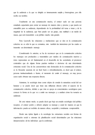 que la audiencia a la que va dirigida es inmensamente amplia y heterogénea, por ello 
recibe ese nombre. 
Usualmente en una comunicación masiva, el emisor suele ser una persona 
estudiada capacitada para enviar un mensaje de manera clara y precisa y que pueda ser 
entendible para su audiencia, dependiendo de la profundidad del tema a tratar y de la 
magnitud de la audiencia, que bien puede ser un grupo, una multitud o un medio de 
masas, que será transmitido a un público mucho más grande. 
Para Lasswell, las relaciones y mediaciones que se dan en la comunicación 
colectiva no es sólo lo que se comunica, sino también las intenciones por las cuales se 
transmite un determinado mensaje 
Considerando lo anterior, se ha de reconocer que en la comunicación colectiva 
los mensajes son producidos y transmitidos por medios de comunicación masivos y 
éstos representan un rol fundamental en el desarrollo de las sociedades al promover 
contenidos que de alguna forma puedan moldear o derivarse de una determinada 
estructura social. Una de las características más destacadas de la comunicación colectiva 
es la frecuente ausencia de un feed back o retroalimentación, es decir que el emisor, 
persona institucionalizada o fuente, al momento de emitir el mensaje, en muy pocos 
casos suele obtener una respuesta directa. 
Asimismo, la sociología tiene como objeto de estudio la naturaleza social del ser 
humano y se puede decir que tiene una influencia directa sobre el aspecto de la 
comunicación colectiva, debido a que ésta se apoya en conocimientos sociológicos para 
conocer la forma en la que va a emitir sus mensajes y a analizar cómo los tomaría su 
audiencia 
De este mismo modo, se puede decir que bajo un estudio sociológico del público 
receptor, el emisor podrá y deberá adaptar su mensaje y canal de manera en que la 
información pueda ser recibida de manera eficaz, aceptable y totalmente comprensible. 
Desde una óptica ligada a la sociología las estructuras sociales son formas de 
organización social o sistemas de planificación social determinados por las relaciones 
interpersonales de los individuos que la conforman. 
 